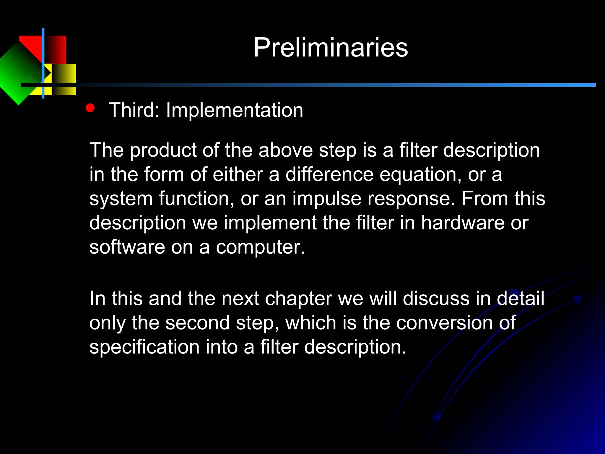 Preliminaries
 Third: Implementation
The product of the above step is a filter description
in the form of either a difference equation, or a
system function, or an impulse response. From this
description we implement the filter in hardware or
software on a computer.
In this and the next chapter we will discuss in detail
only the second step, which is the conversion of
specification into a filter description.
 