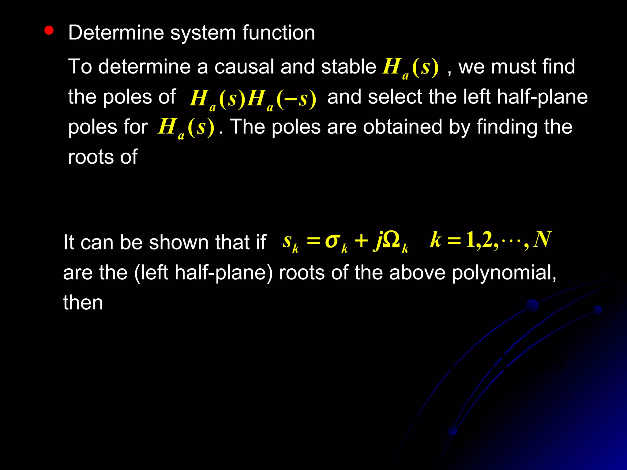  Determine system function
To determine a causal and stable , we must find
the poles of and select the left half-plane
poles for . The poles are obtained by finding the
roots of
)(sHa
)()( sHsH aa −
)(sHa
01 22
=





Ω
+
c
N
j
sCε
It can be shown that if
are the (left half-plane) roots of the above polynomial,
then
Nkjs kkk ,,2,1 =Ω+= σ



 −
Ω=Ω



 −
Ω−=
N
k
b
N
k
a
ck
ck
2
)12(
cos)(
2
)12(
sin)(
π
π
σ
Nk ,,2,1 =
 