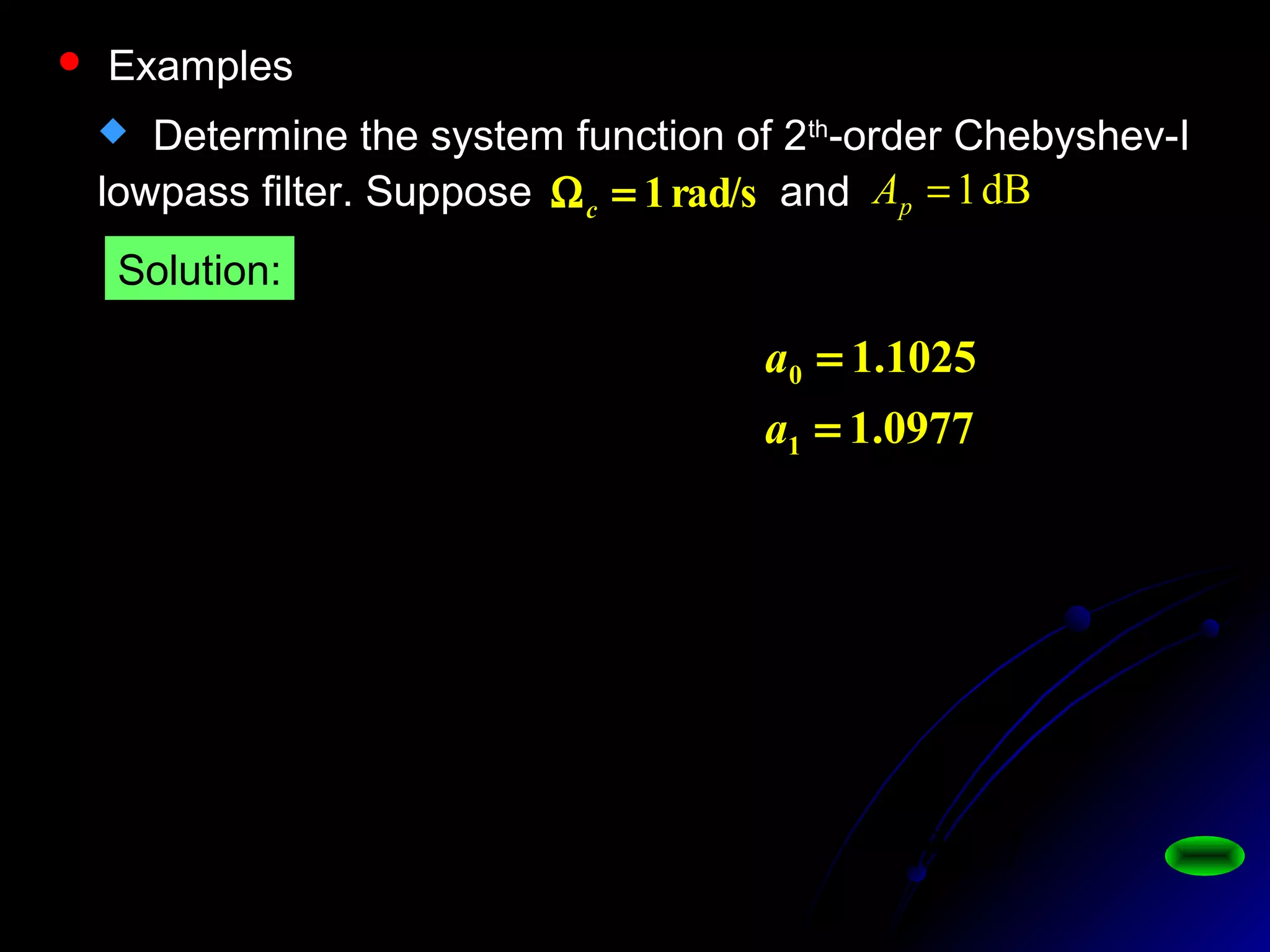  Determine the system function of 2th
-order Chebyshev-I
lowpass filter. Suppose andrad/s1=Ωc
dB1=pA
2589.0110110 1.01.02
=−=−= Ap
ε
2
0
2
10
0
0977.11025.1
)(
ss
d
ssaa
d
sHa
++
=
++
=
0977.1
1025.1
1
0
=
=
a
a
0.8913
2589.1
1
1
1)0(
2
==
+
=
ε
jHa
9827.0,8913.0
1025.1
)( 0
0
0
=∴===
d
d
sH sa
 Examples
Solution:
 