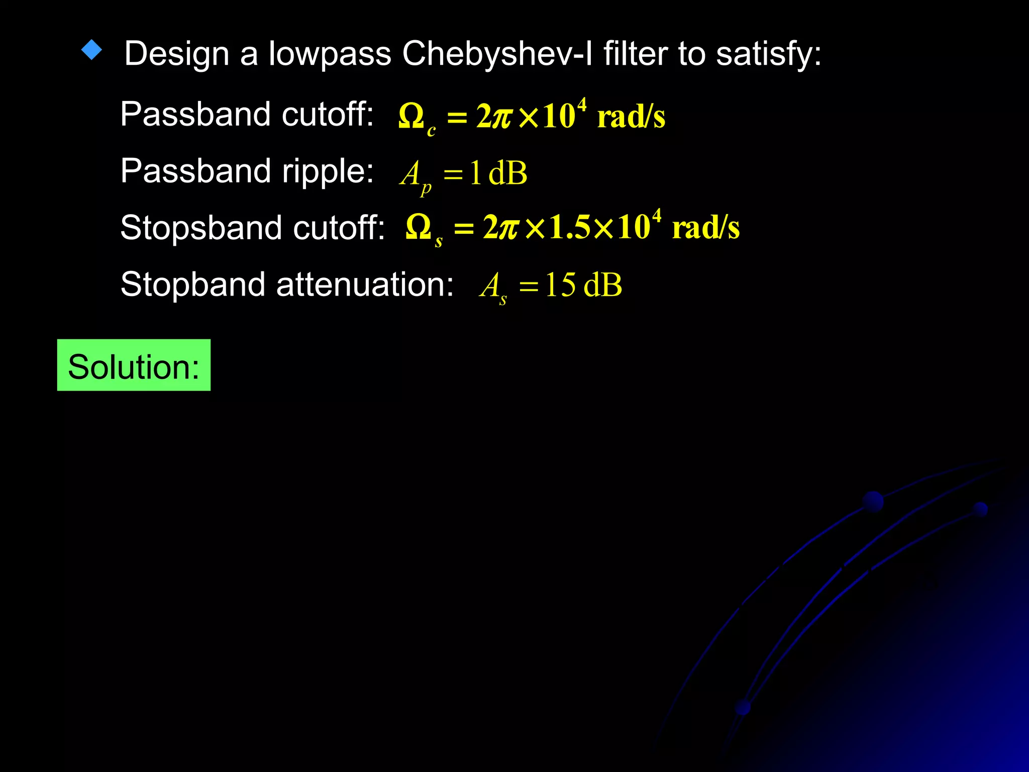  Design a lowpass Chebyshev-I filter to satisfy:
rad/s102 4
×=Ω πc
Passband cutoff:
dB1=pAPassband ripple:
Stopsband cutoff: rad/s105.12 4
××=Ω πs
Stopband attenuation: dB15=sA
Solution:
5088.0110110 1.01.0
=−=−= pA
ε
3.1978
)5.1(
(10.8761)
110
1
1
1
1.0
1
==






Ω
Ω







 −
≥ −
−
−
−
ch
ch
ch
ch
N
c
s
As
ε
 