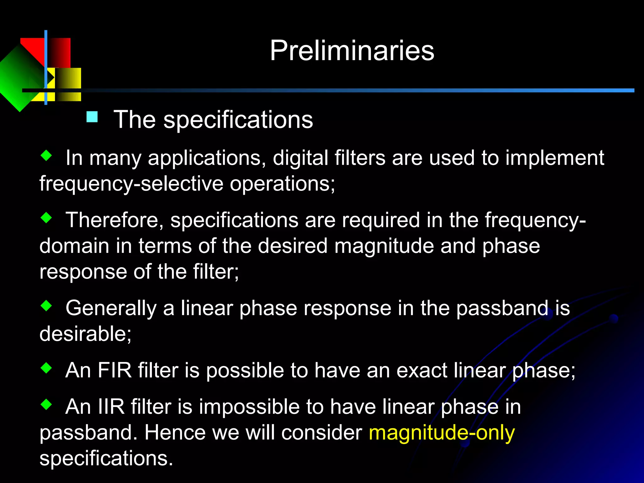 Preliminaries
 In many applications, digital filters are used to implement
frequency-selective operations;
 Therefore, specifications are required in the frequency-
domain in terms of the desired magnitude and phase
response of the filter;
 Generally a linear phase response in the passband is
desirable;
 An FIR filter is possible to have an exact linear phase;
 An IIR filter is impossible to have linear phase in
passband. Hence we will consider magnitude-only
specifications.
 The specifications
 