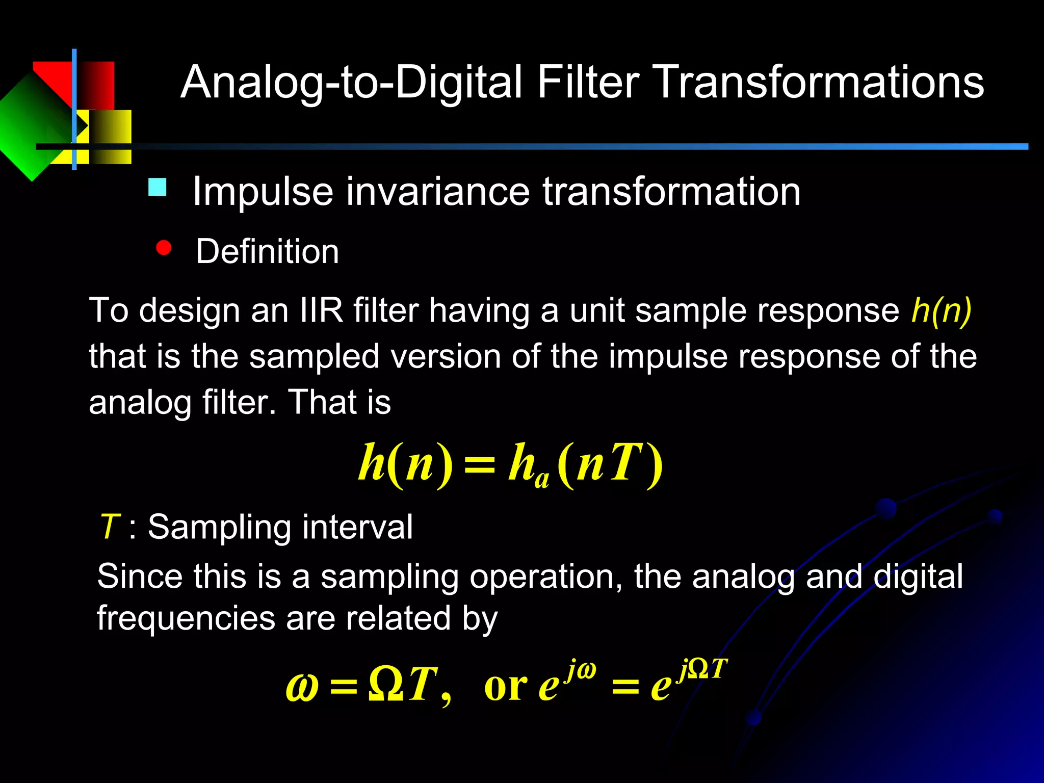 Analog-to-Digital Filter Transformations
 Impulse invariance transformation
 Definition
To design an IIR filter having a unit sample response h(n)
that is the sampled version of the impulse response of the
analog filter. That is
)()( nThnh a=
T : Sampling interval
Tjj
eeT Ω
=Ω= ω
ω or,
Since this is a sampling operation, the analog and digital
frequencies are related by
 