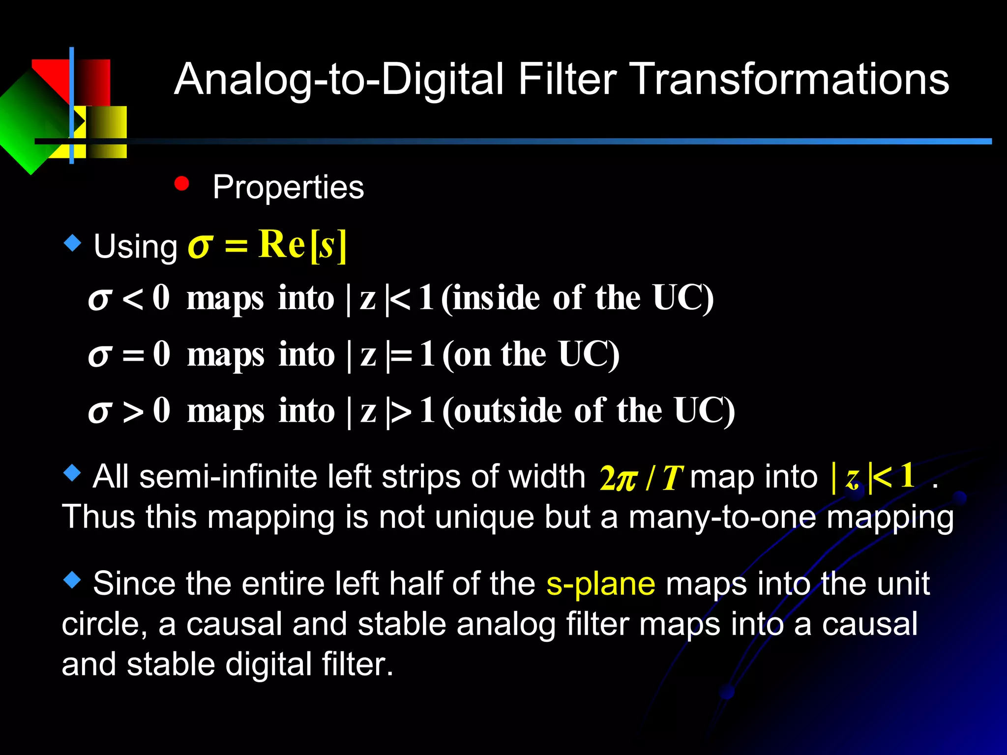 Analog-to-Digital Filter Transformations
 Properties
 Using ]Re[s=σ
UC)theof(outside1|z|intomaps0
UC)the(on1|z|intomaps0
UC)theof(inside1|z|intomaps0
>>
==
<<
σ
σ
σ
 Since the entire left half of the s-plane maps into the unit
circle, a causal and stable analog filter maps into a causal
and stable digital filter.
 All semi-infinite left strips of width map into .
Thus this mapping is not unique but a many-to-one mapping
T/2π 1|| <z
 