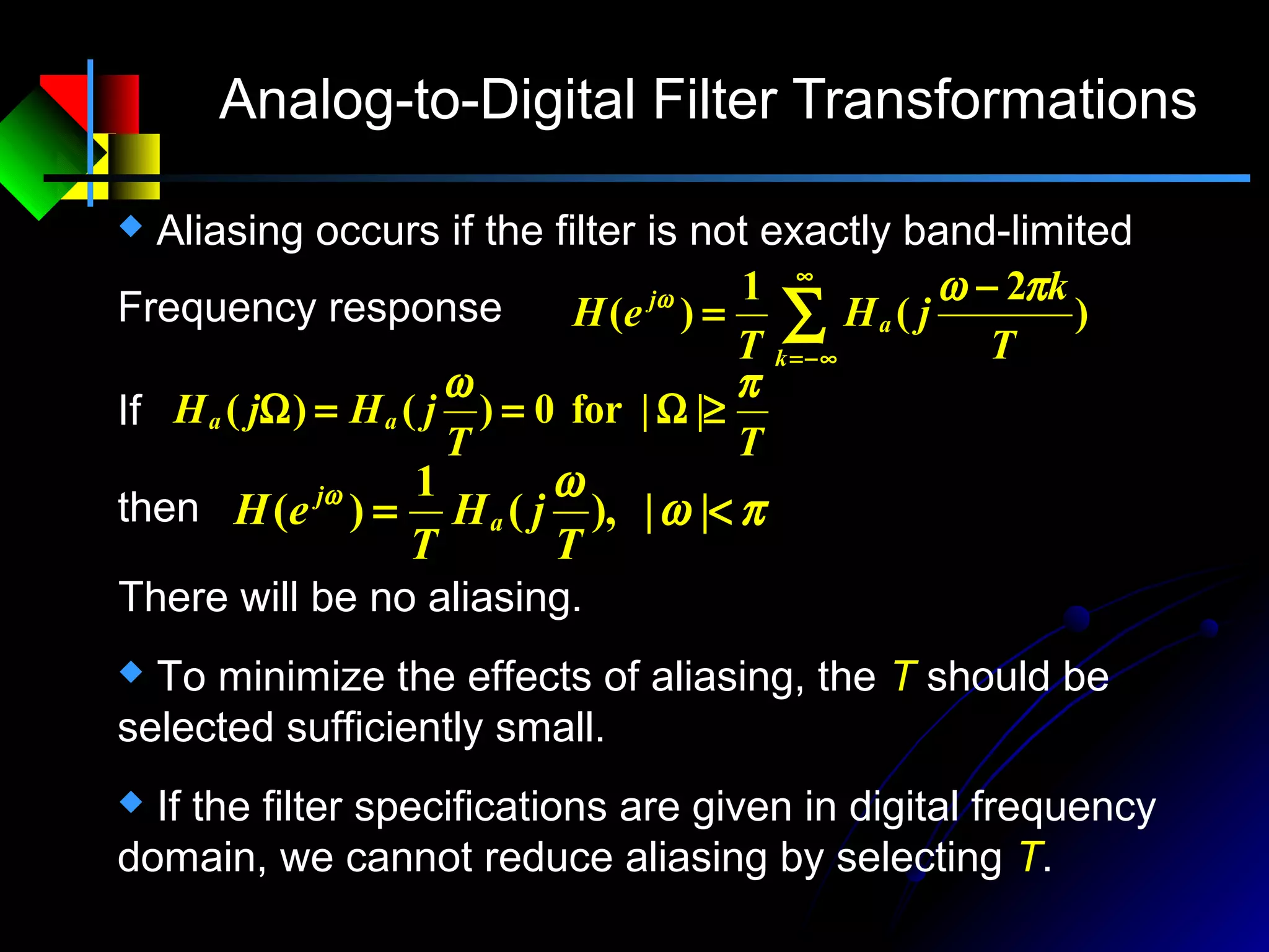 Analog-to-Digital Filter Transformations
πω
ωω
<= ||),(
1
)(
T
jH
T
eH a
j
then
There will be no aliasing.
Frequency response ∑
∞
−∞=
−
=
k
a
j
T
k
jH
T
eH )
2
(
1
)(
πωω
TT
jHjH aa
πω
≥Ω==Ω ||for0)()(If
 To minimize the effects of aliasing, the T should be
selected sufficiently small.
 If the filter specifications are given in digital frequency
domain, we cannot reduce aliasing by selecting T.
 Aliasing occurs if the filter is not exactly band-limited
 
