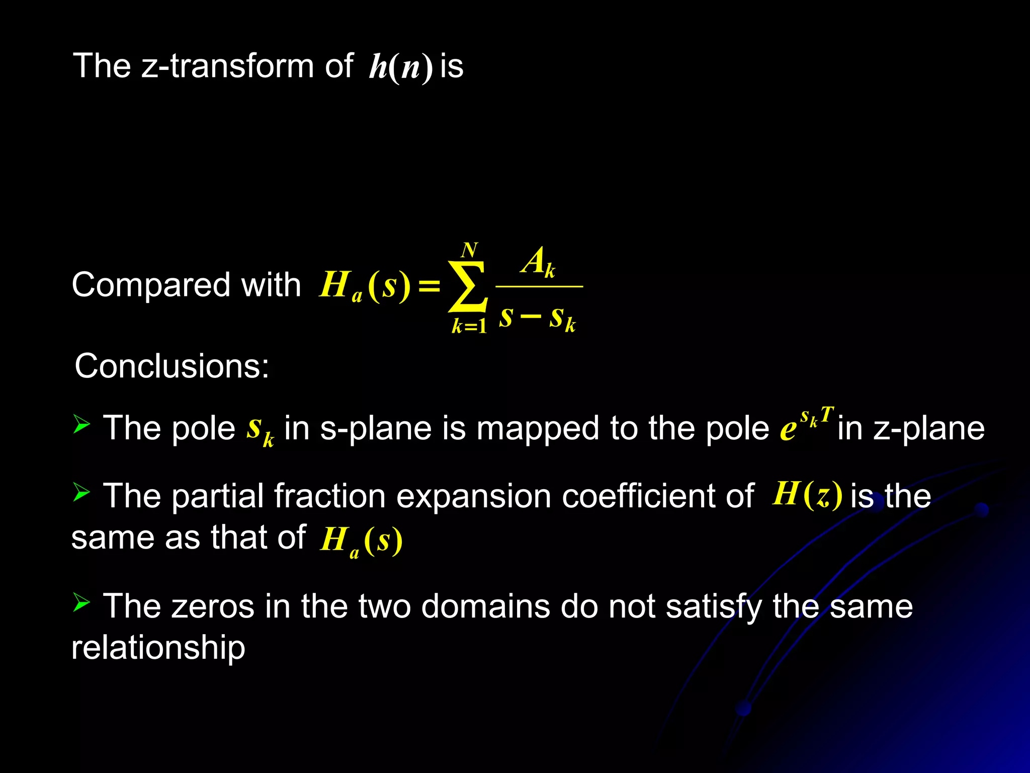The z-transform of is)(nh
∑∑∑∑ =
−
∞
= =
−
∞
−∞=
−
−
===
N
k
Ts
k
n
N
k
nTs
k
n
n
ze
A
zeAznhzH k
k
1
1
0 1
1
1
)()()(
Conclusions:
∑= −
=
N
k k
k
a
ss
A
sH
1
)(Compared with
 The pole in s-plane is mapped to the pole in z-planeks Tsk
e
 The partial fraction expansion coefficient of is the
same as that of )(sHa
)(zH
 The zeros in the two domains do not satisfy the same
relationship
 
