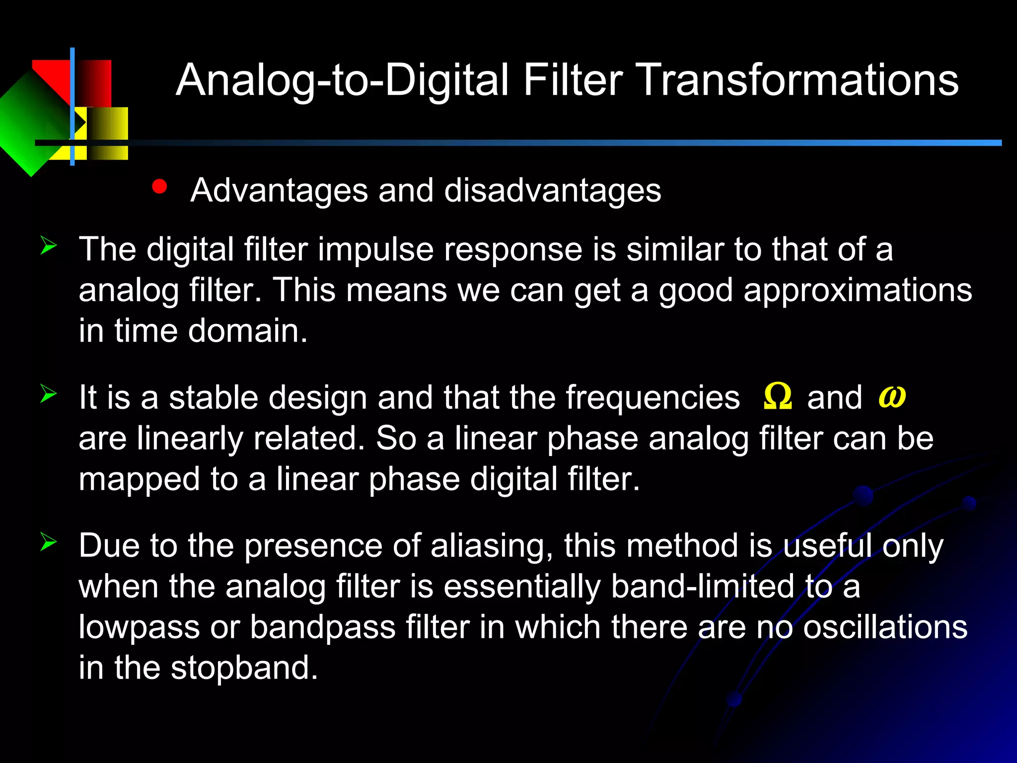 Analog-to-Digital Filter Transformations
 Advantages and disadvantages
 The digital filter impulse response is similar to that of a
analog filter. This means we can get a good approximations
in time domain.
 Due to the presence of aliasing, this method is useful only
when the analog filter is essentially band-limited to a
lowpass or bandpass filter in which there are no oscillations
in the stopband.
 It is a stable design and that the frequencies and
are linearly related. So a linear phase analog filter can be
mapped to a linear phase digital filter.
Ω ω
 
