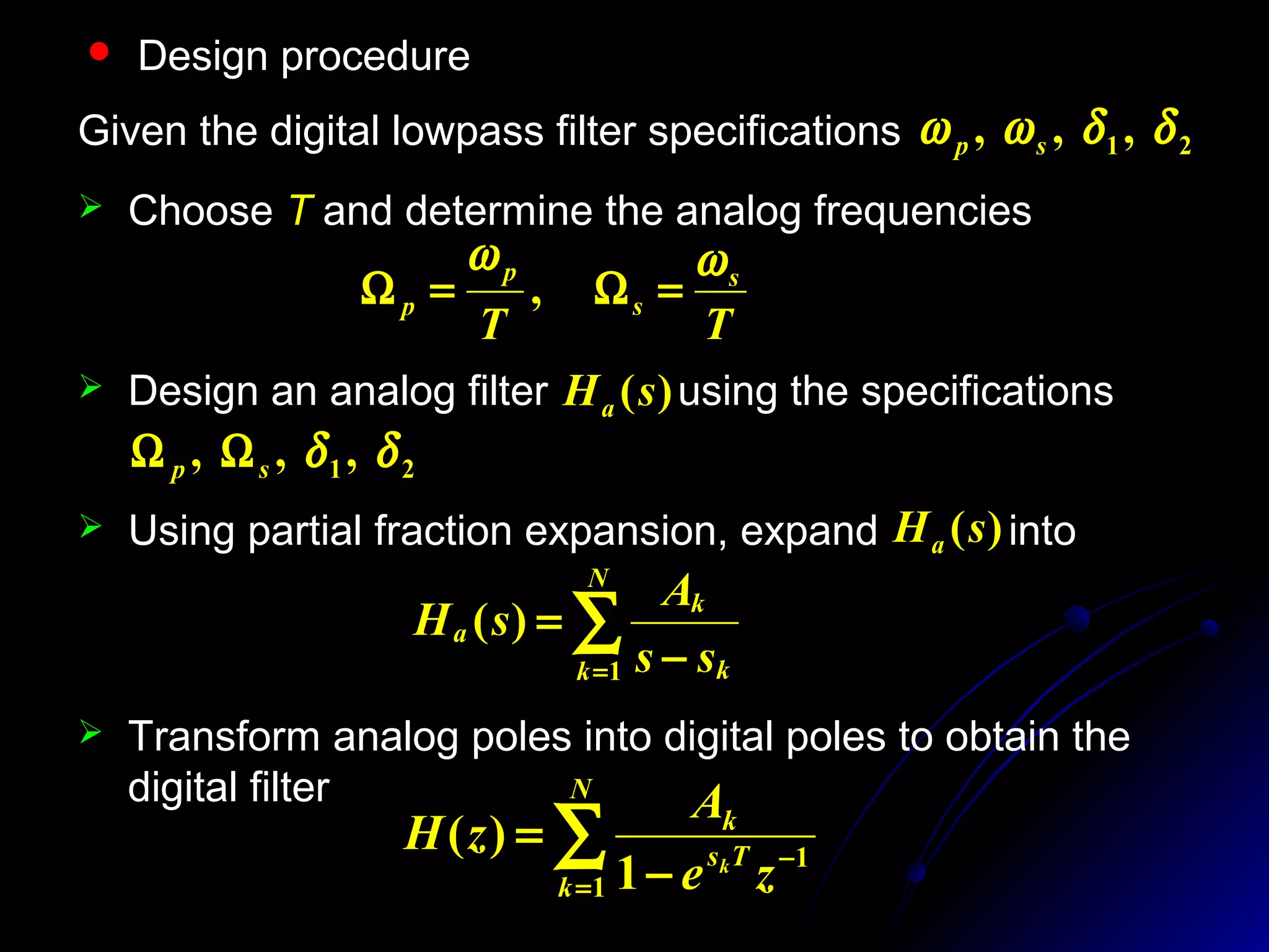  Design procedure
 Choose T and determine the analog frequencies
 Transform analog poles into digital poles to obtain the
digital filter
TT
s
s
p
p
ωω
=Ω=Ω ,
Given the digital lowpass filter specifications 21 ,,, δδωω sp
 Design an analog filter using the specifications)(sHa
21 ,,, δδsp ΩΩ
∑= −
=
N
k k
k
a
ss
A
sH
1
)(
 Using partial fraction expansion, expand into)(sHa
∑=
−
−
=
N
k
Ts
k
ze
A
zH k
1
1
1
)(
 