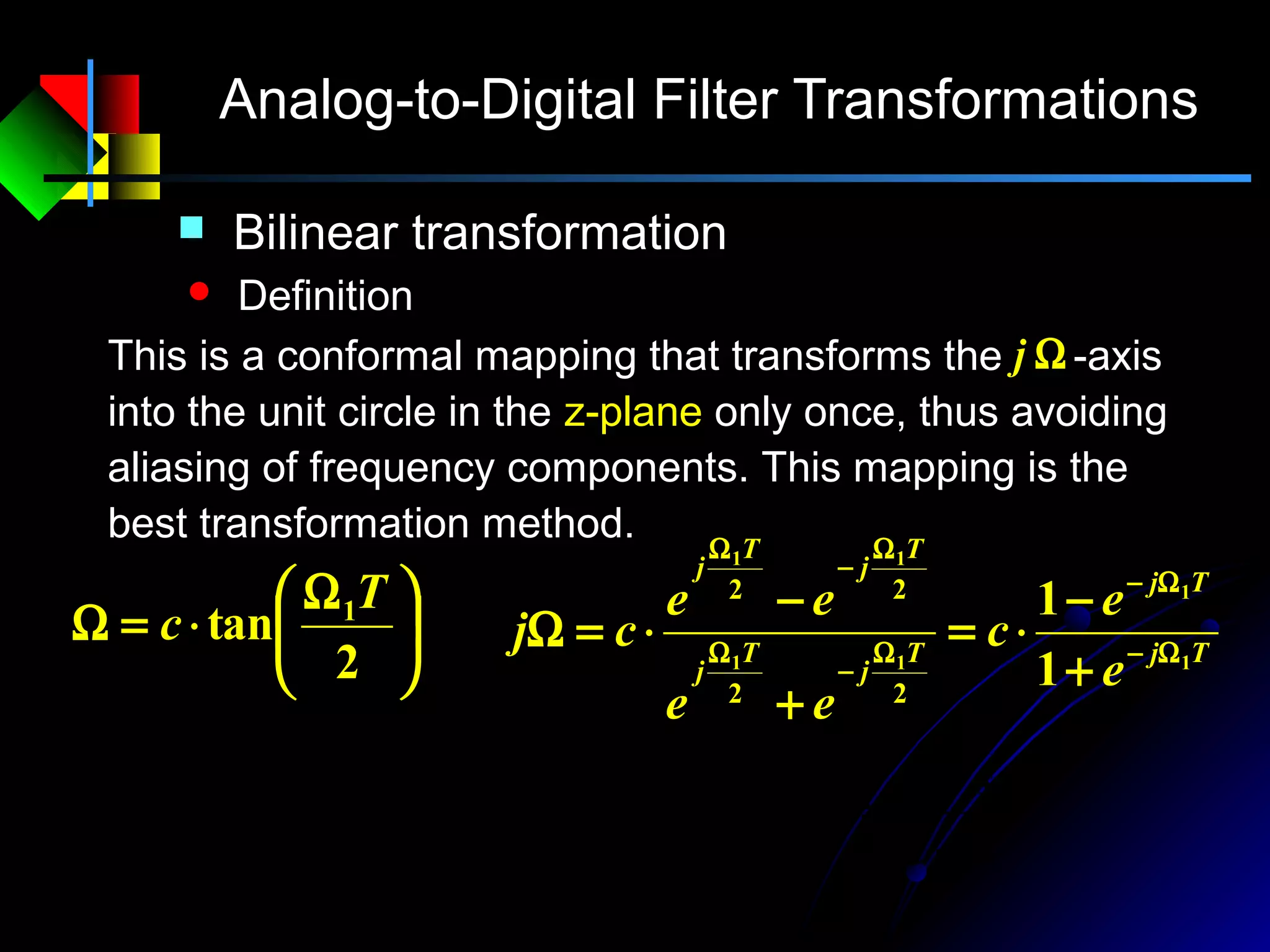 Analog-to-Digital Filter Transformations
 Bilinear transformation
 Definition
This is a conformal mapping that transforms the -axis
into the unit circle in the z-plane only once, thus avoiding
aliasing of frequency components. This mapping is the
best transformation method.
Ωj





 Ω
⋅=Ω
2
tan 1T
c Tj
Tj
T
j
T
j
T
j
T
j
e
e
c
ee
ee
cj 1
1
11
11
1
1
22
22
Ω−
Ω−
Ω
−
Ω
Ω
−
Ω
+
−
⋅=
+
−
⋅=Ω
1
1
1
1
1
1
1
1
−
−
−
−
+
−
⋅=
+
−
⋅=
z
z
c
e
e
cs Ts
Ts
sc
sc
z
−
+
=
 