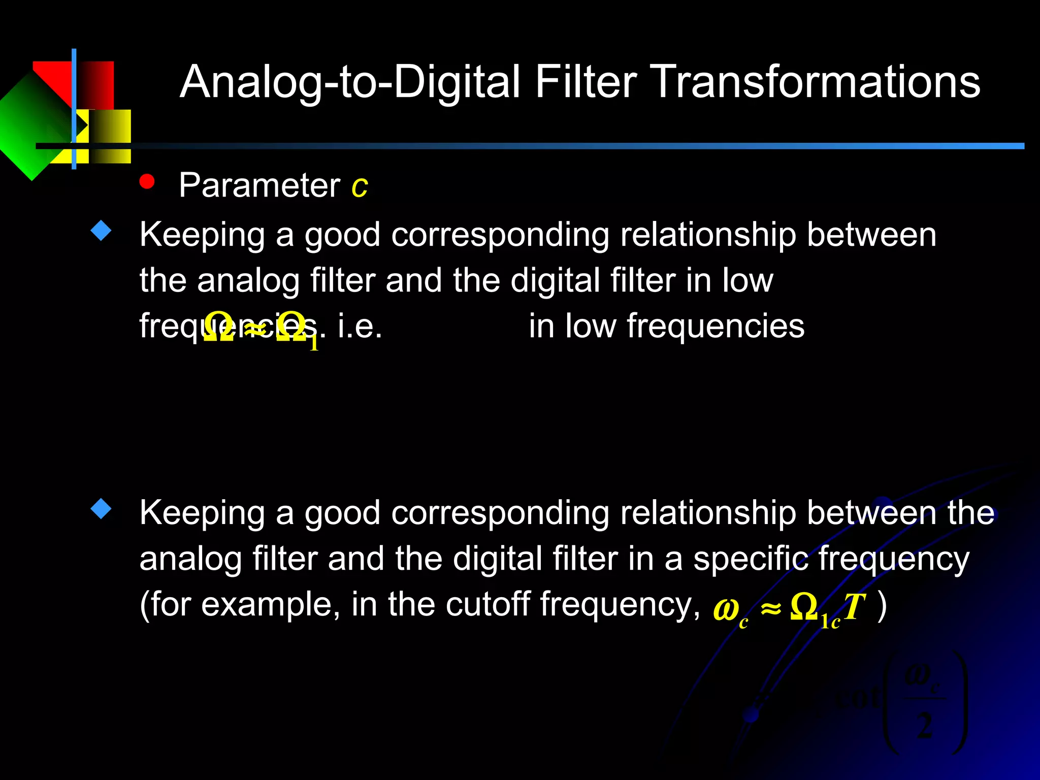 Analog-to-Digital Filter Transformations
 Parameter c
T
c
T
c
T
c
2
then,
22
tan 1
11
=Ω≈Ω
Ω
⋅≈




 Ω
⋅=Ω
 Keeping a good corresponding relationship between
the analog filter and the digital filter in low
frequencies. i.e. in low frequencies1Ω≈Ω






Ω=





⋅=




 Ω
⋅=Ω
2
cotthen
2
tanc
2
tan 1 c
c
cc
c c
T
c
ωω
 Keeping a good corresponding relationship between the
analog filter and the digital filter in a specific frequency
(for example, in the cutoff frequency, )Tcc 1Ω≈ω
 
