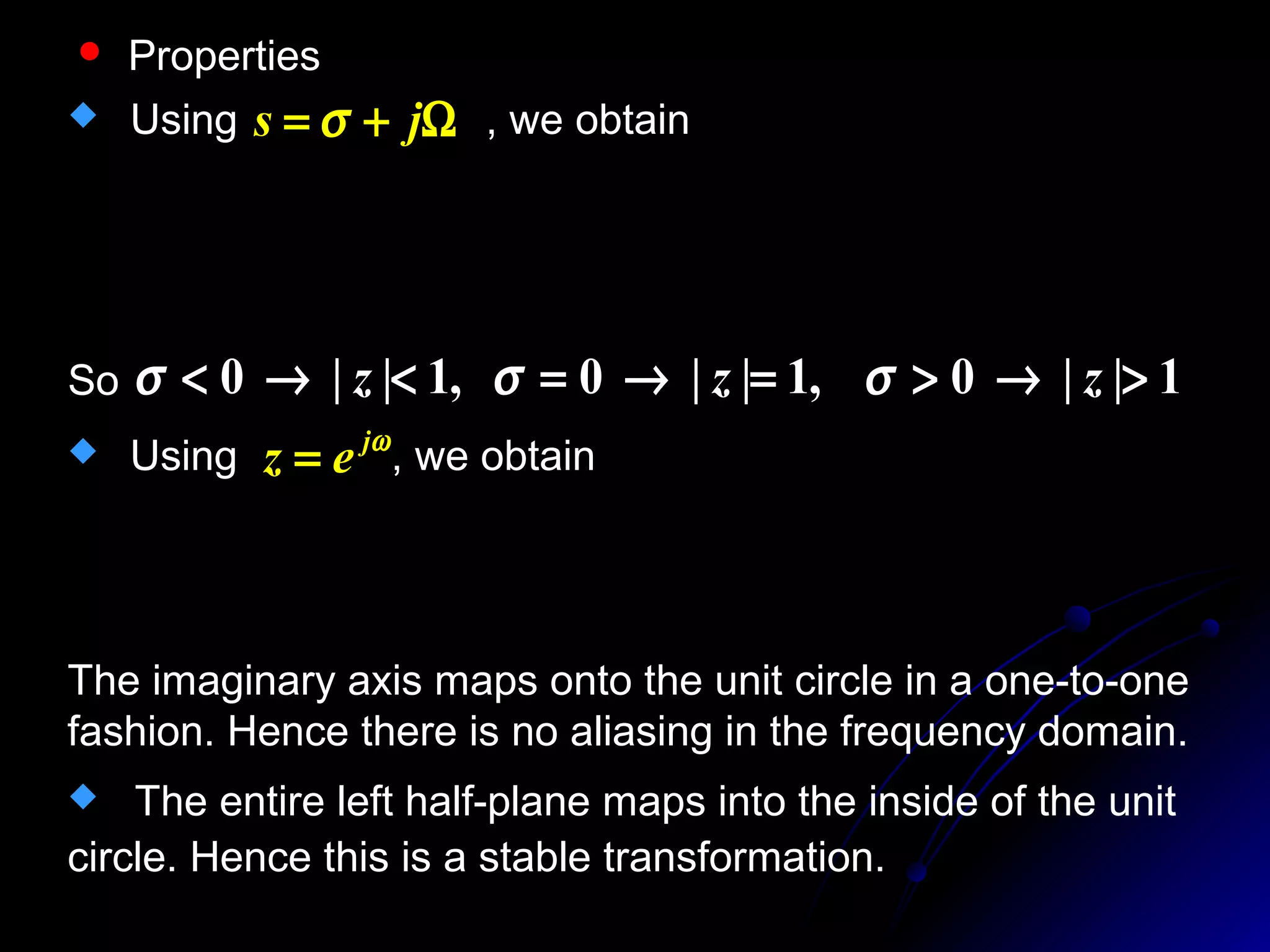  Properties
 Using , we obtainΩ+= js σ
22
22
)(
)(
||,
)(
)(
Ω+−
Ω++
=
Ω−−
Ω++
=
−
+
=
σ
σ
σ
σ
c
c
z
jc
jc
sc
sc
z
So 1||0,1||0,1||0 >→>=→=<→< zzz σσσ
 Using , we obtainωj
ez =
Ω=⋅=
+
−
⋅=
+
−
⋅= −
−
−
−
jjc
e
e
c
z
z
cs j
j
)
2
tan(
1
1
1
1
1
1
ω
ω
ω
The imaginary axis maps onto the unit circle in a one-to-one
fashion. Hence there is no aliasing in the frequency domain.
 The entire left half-plane maps into the inside of the unit
circle. Hence this is a stable transformation.
 