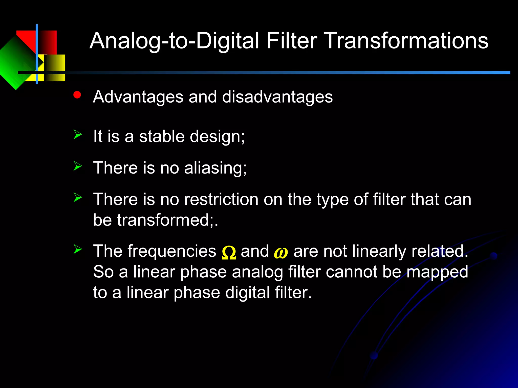 Analog-to-Digital Filter Transformations
 Advantages and disadvantages
 It is a stable design;
 There is no aliasing;
 There is no restriction on the type of filter that can
be transformed;.
Ω ω The frequencies and are not linearly related.
So a linear phase analog filter cannot be mapped
to a linear phase digital filter.
 