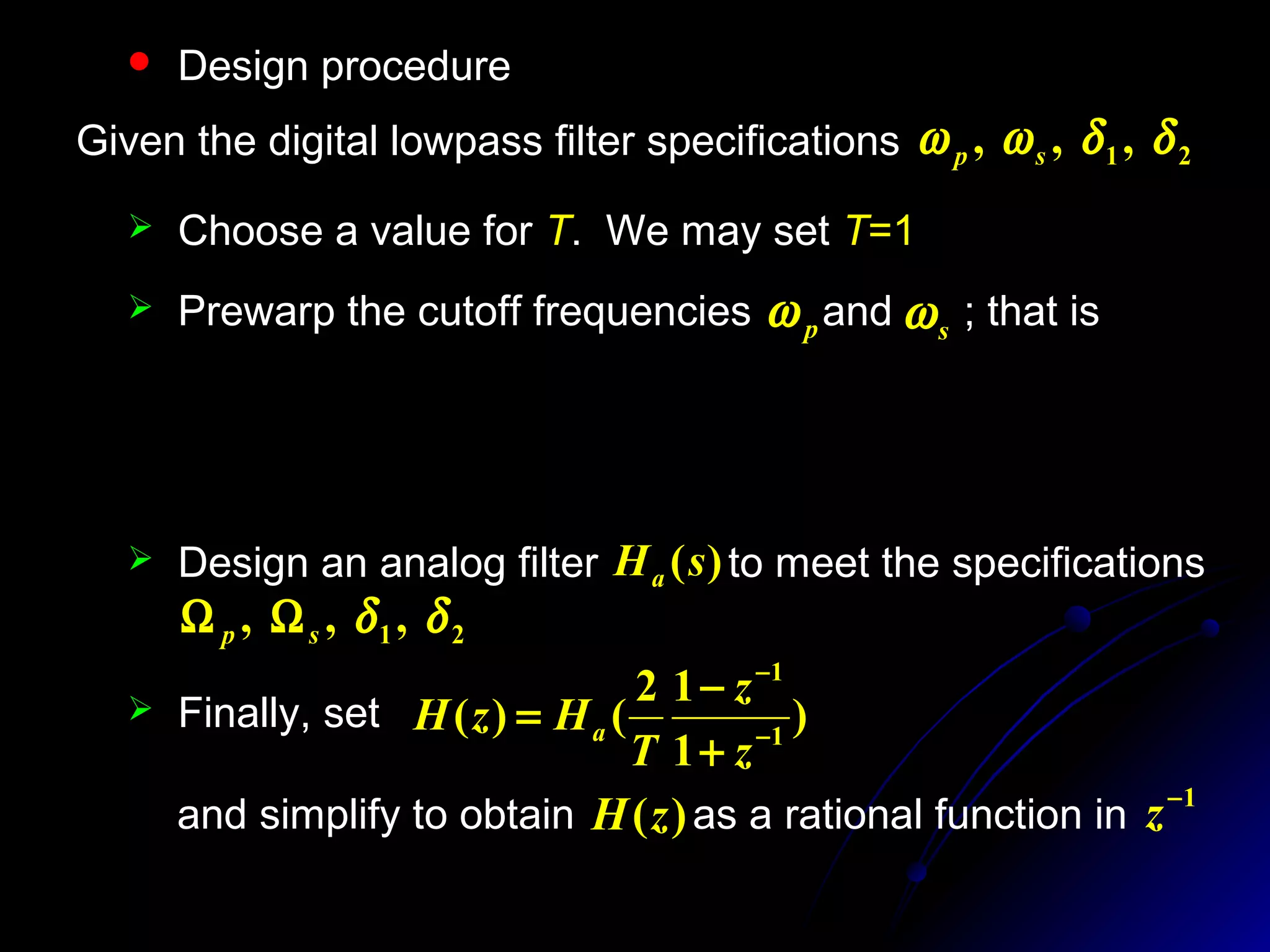  Design procedure
 Choose a value for T. We may set T=1
)
2
tan(
2
),
2
tan(
2 s
s
p
p
TT
ωω
=Ω=Ω
Given the digital lowpass filter specifications 21 ,,, δδωω sp
 Prewarp the cutoff frequencies and ; that ispω sω
 Design an analog filter to meet the specifications
21 ,,, δδsp ΩΩ
)(sHa
 Finally, set )
1
12
()( 1
1
−
−
+
−
=
z
z
T
HzH a
and simplify to obtain as a rational function in)(zH 1−
z
 