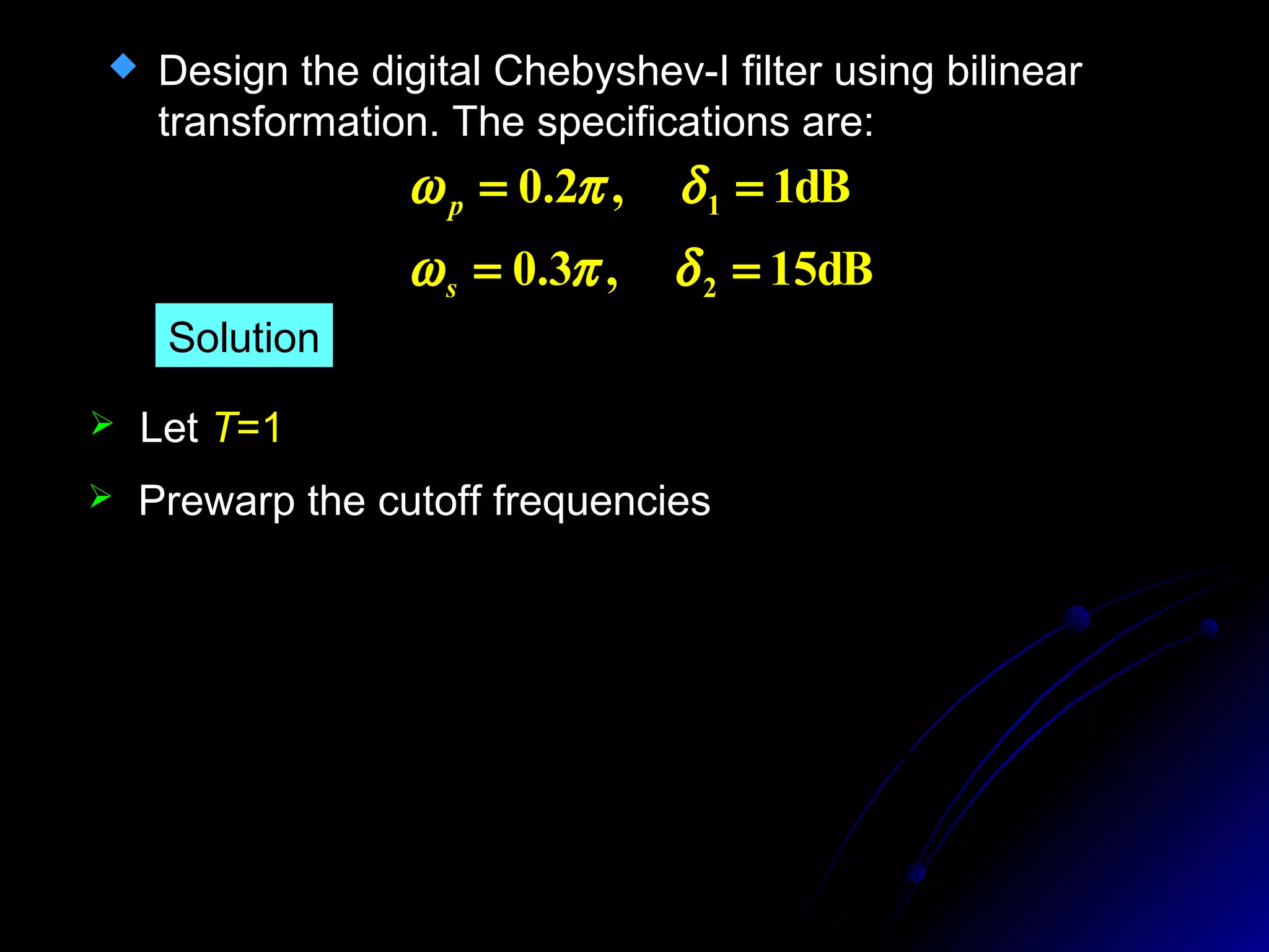  Design the digital Chebyshev-I filter using bilinear
transformation. The specifications are:
dB15,3.0
dB1,2.0
2
1
==
==
δπω
δπω
s
p
Solution
 Let T=1
1.0191)15.0tan(2)
2
tan(
2
0.6498)1.0tan(2)
2
tan(
2
===Ω
===Ω
π
ω
π
ω
s
s
p
p
T
T
 Prewarp the cutoff frequencies
 
