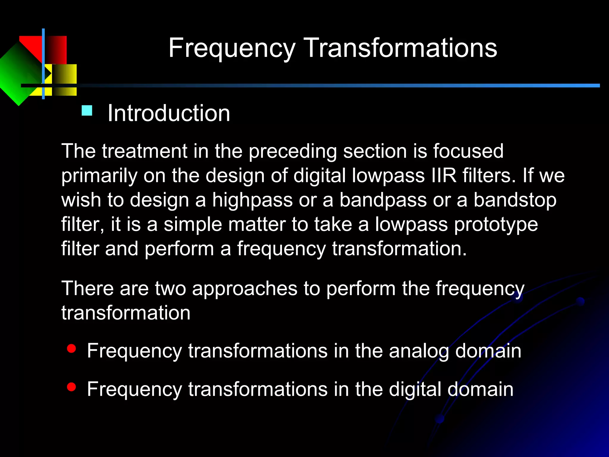Frequency Transformations
 Introduction
The treatment in the preceding section is focused
primarily on the design of digital lowpass IIR filters. If we
wish to design a highpass or a bandpass or a bandstop
filter, it is a simple matter to take a lowpass prototype
filter and perform a frequency transformation.
 Frequency transformations in the analog domain
 Frequency transformations in the digital domain
There are two approaches to perform the frequency
transformation
 