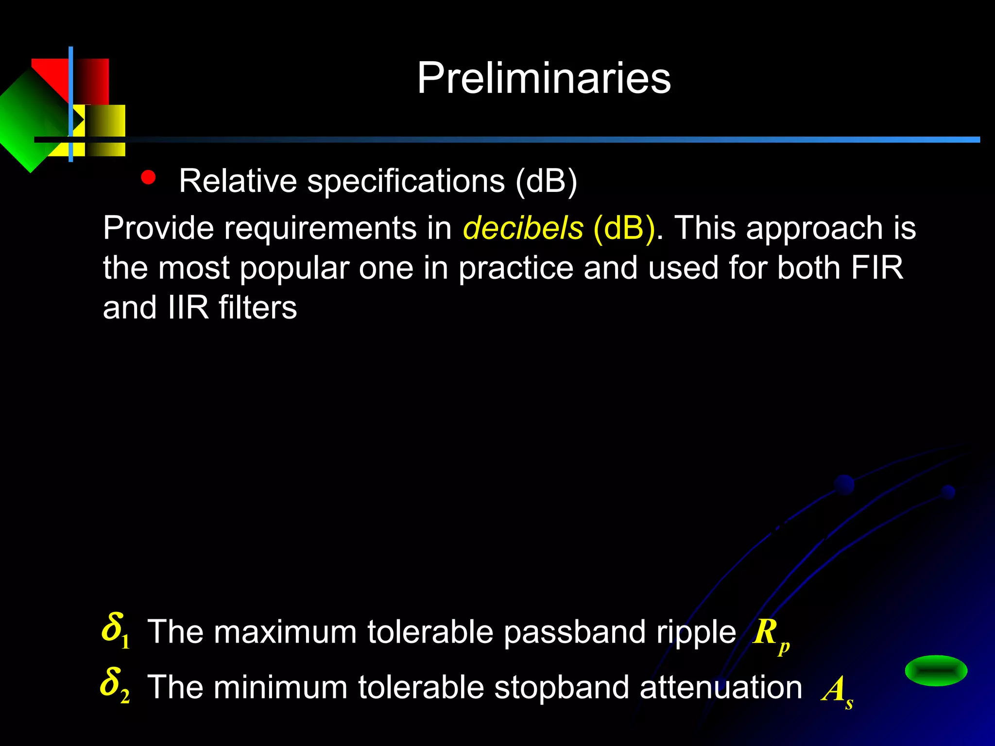 Preliminaries
 Relative specifications (dB)
Provide requirements in decibels (dB). This approach is
the most popular one in practice and used for both FIR
and IIR filters
2
0
2
1
0
1
lg20)(lg20
)(
)(
lg20
)1lg(20)(lg20
)(
)(
lg20
aeH
eH
eH
aeH
eH
eH
s
s
p
p
j
j
j
j
j
j
−=−==
−−=−==
ω
ω
ω
ω
δ
δ
The maximum tolerable passband ripple1δ pR
The minimum tolerable stopband attenuation2δ sA
 