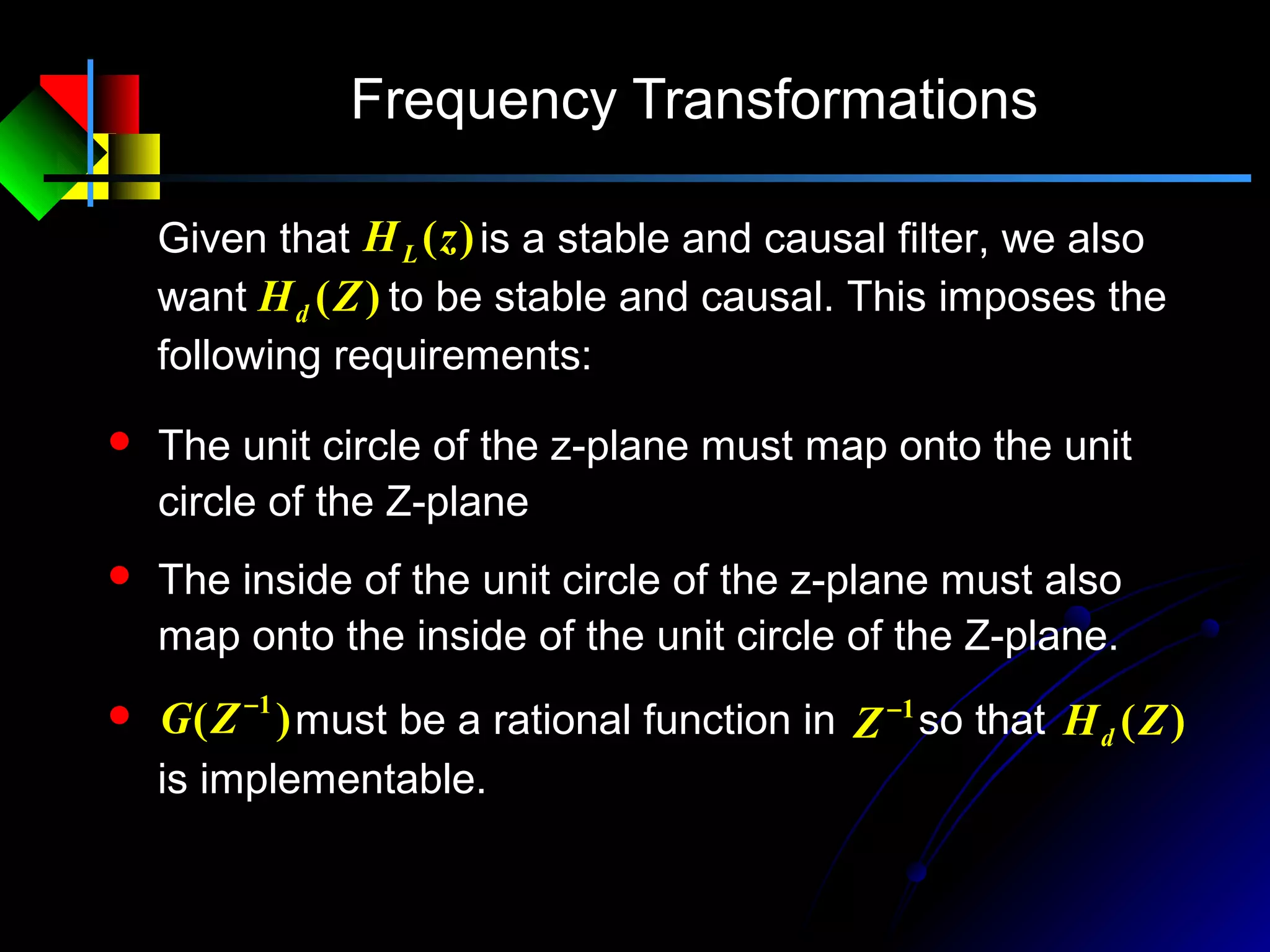 Frequency Transformations
Given that is a stable and causal filter, we also
want to be stable and causal. This imposes the
following requirements:
)(zHL
)(ZHd
 The unit circle of the z-plane must map onto the unit
circle of the Z-plane
 The inside of the unit circle of the z-plane must also
map onto the inside of the unit circle of the Z-plane.
1−
Z)( 1−
ZG must be a rational function in so that )(ZHd
is implementable.
 