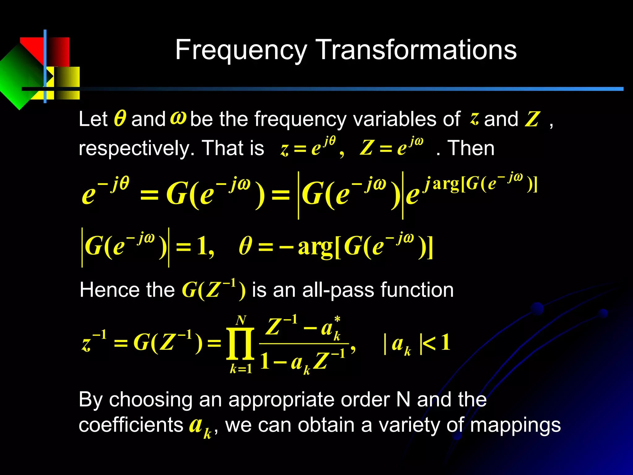 Frequency Transformations
Let and be the frequency variables of and ,
respectively. That is . Then
θ ω z Z
ωθ jj
eZez == ,
)](arg[
)()(
ω
ωωθ j
eGjjjj
eeGeGe
−
−−−
==
)](arg[,1)( ωω jj
eGθeG −−
−==
Hence the is an all-pass function)( 1−
ZG
1||,
1
)(
1
1
1
11
<
−
−
== ∏=
−
∗−
−−
k
N
k k
k
a
Za
aZ
ZGz
By choosing an appropriate order N and the
coefficients , we can obtain a variety of mappingska
 