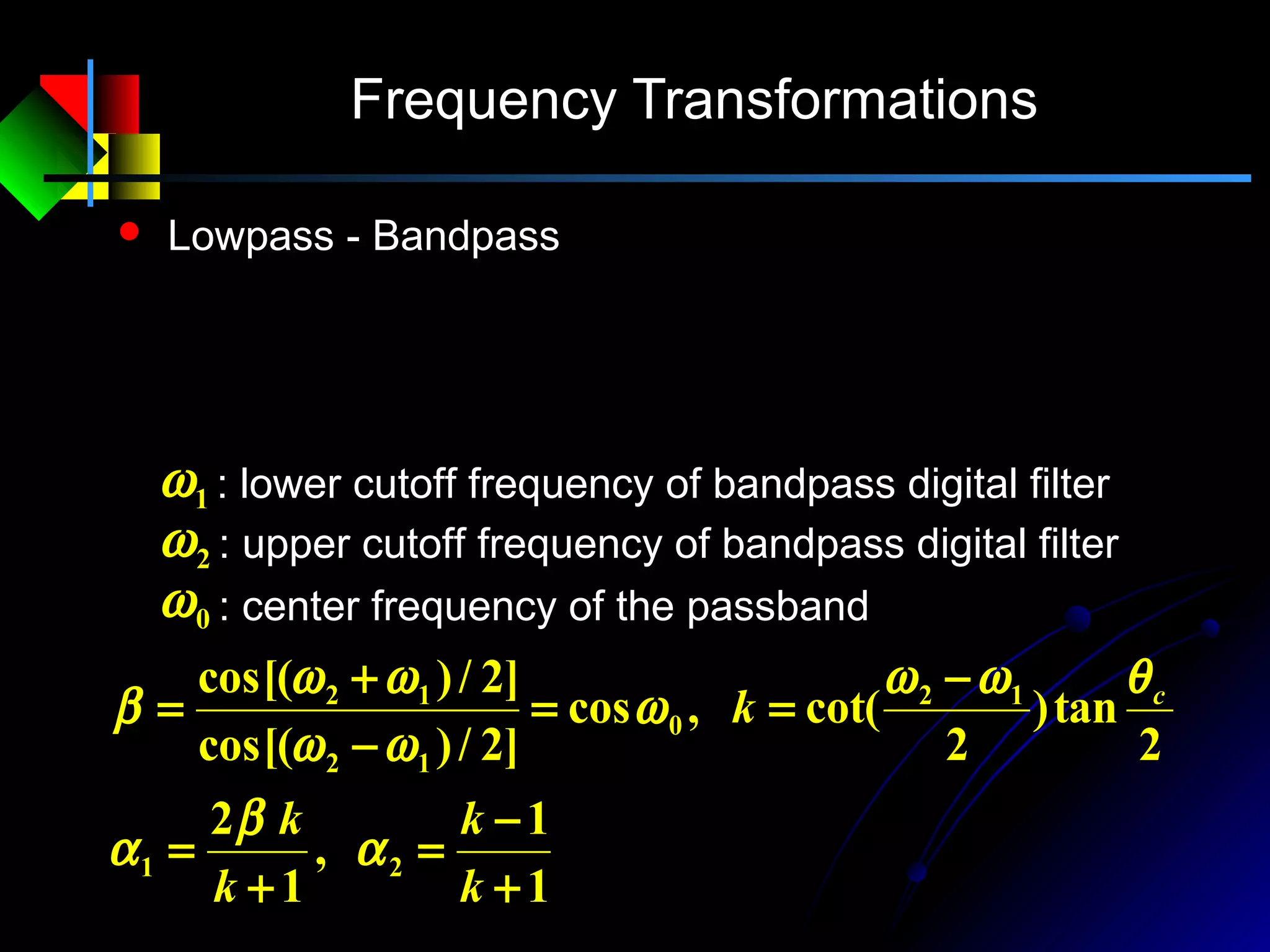 Frequency Transformations
 Lowpass - Bandpass
11
1
2
2
2
1
1
2
1
+−
+−
−= −−
−−
−
ZZ
ZZ
z
αα
αα
1
1
,
1
2
2
tan)
2
cot(,cos
]2/)cos[(
]2/)cos[(
21
12
0
12
12
+
−
=
+
=
−
==
−
+
=
k
k
k
k
k c
α
β
α
θωω
ω
ωω
ωω
β
: lower cutoff frequency of bandpass digital filter1ω
: upper cutoff frequency of bandpass digital filter2ω
: center frequency of the passband0ω
 
