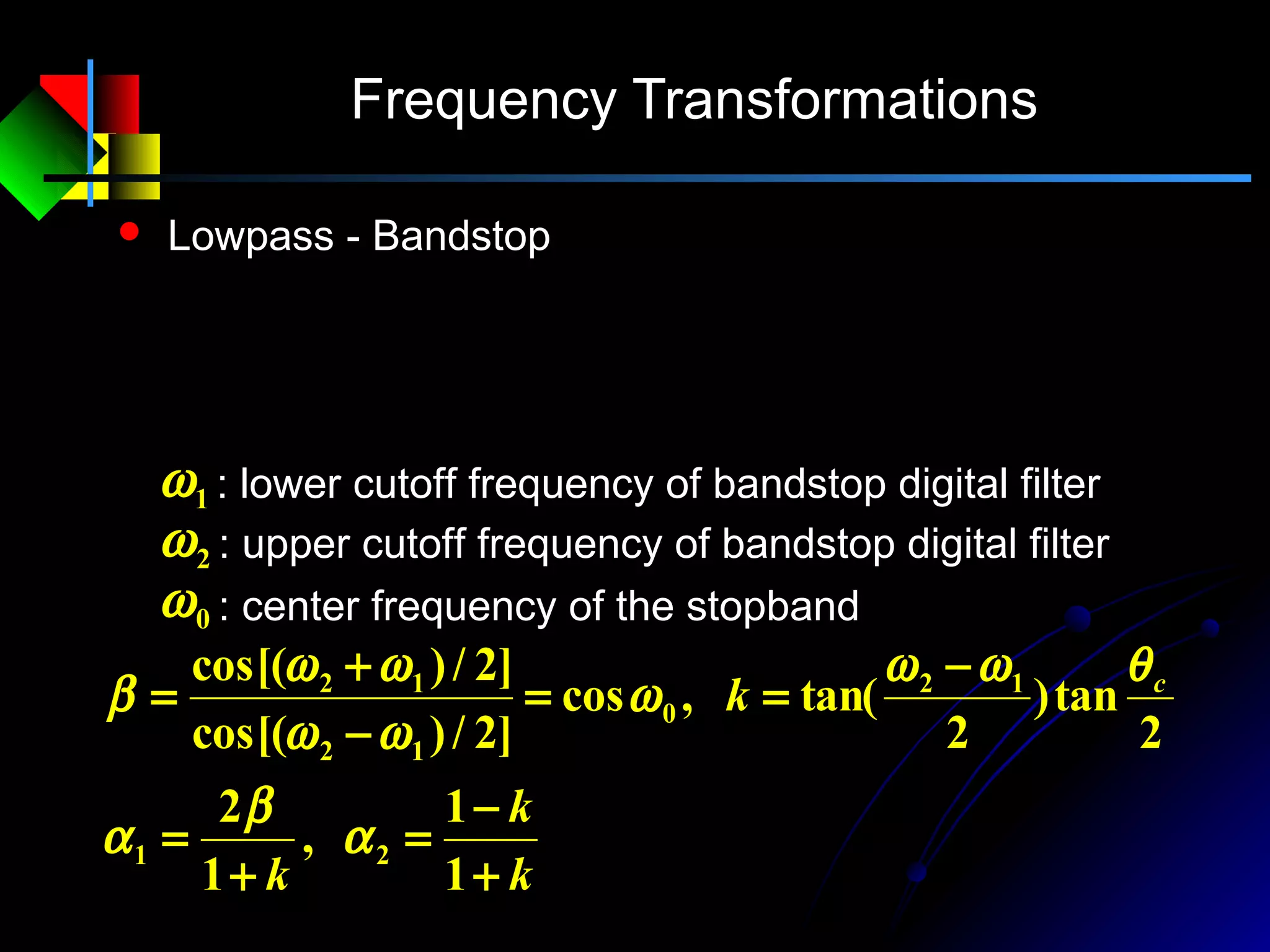 Frequency Transformations
 Lowpass - Bandstop
: lower cutoff frequency of bandstop digital filter1ω
: upper cutoff frequency of bandstop digital filter2ω
: center frequency of the stopband0ω
k
k
k
k c
+
−
=
+
=
−
==
−
+
=
1
1
,
1
2
2
tan)
2
tan(,cos
]2/)cos[(
]2/)cos[(
21
12
0
12
12
α
β
α
θωω
ω
ωω
ωω
β
11
1
2
2
2
1
1
2
1
+−
+−
= −−
−−
−
ZZ
ZZ
z
αα
αα
 