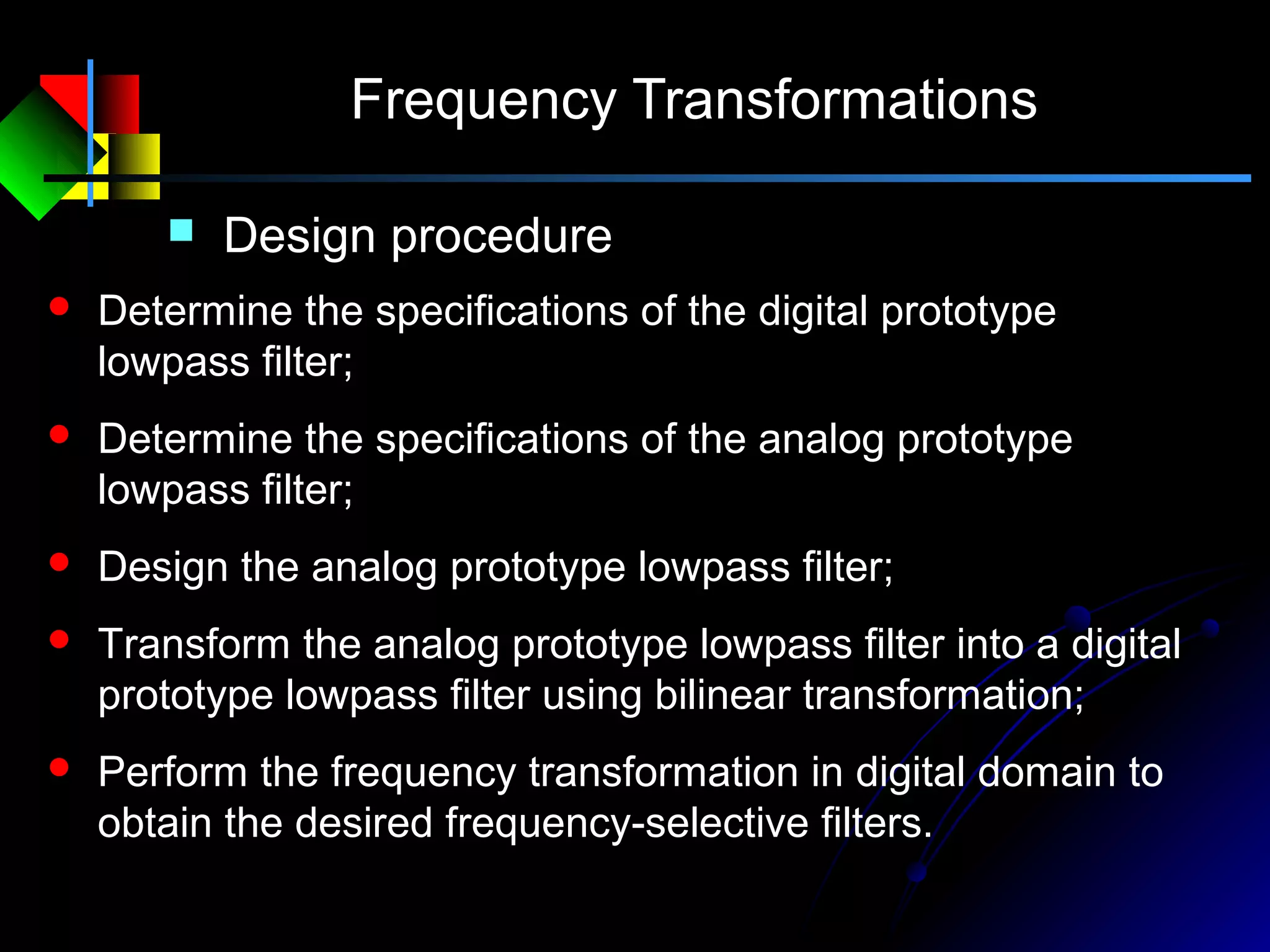 Frequency Transformations
 Design procedure
 Determine the specifications of the digital prototype
lowpass filter;
 Determine the specifications of the analog prototype
lowpass filter;
 Design the analog prototype lowpass filter;
 Transform the analog prototype lowpass filter into a digital
prototype lowpass filter using bilinear transformation;
 Perform the frequency transformation in digital domain to
obtain the desired frequency-selective filters.
 