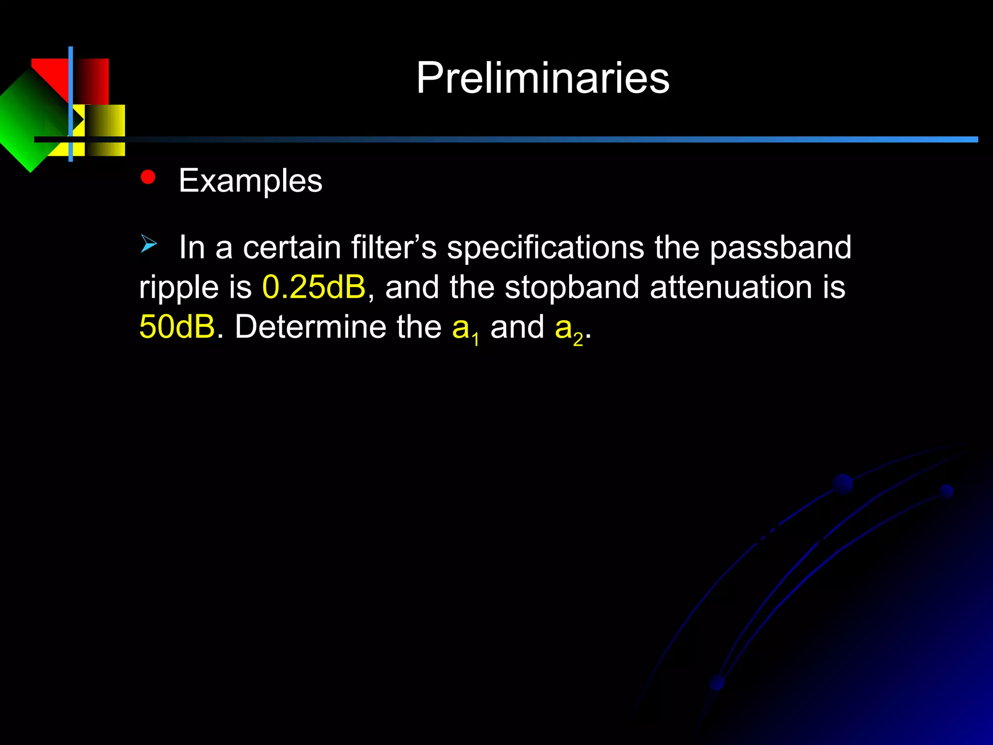 Preliminaries
 Examples
 In a certain filter’s specifications the passband
ripple is 0.25dB, and the stopband attenuation is
50dB. Determine the a1 and a2.
0.003210,lg2050
0.0284101),1lg(2025.0
)
20
50
(
222
)
20
25.0
(
111
==−==
=−=−−==
−
−
aa
aa
δ
δ
 