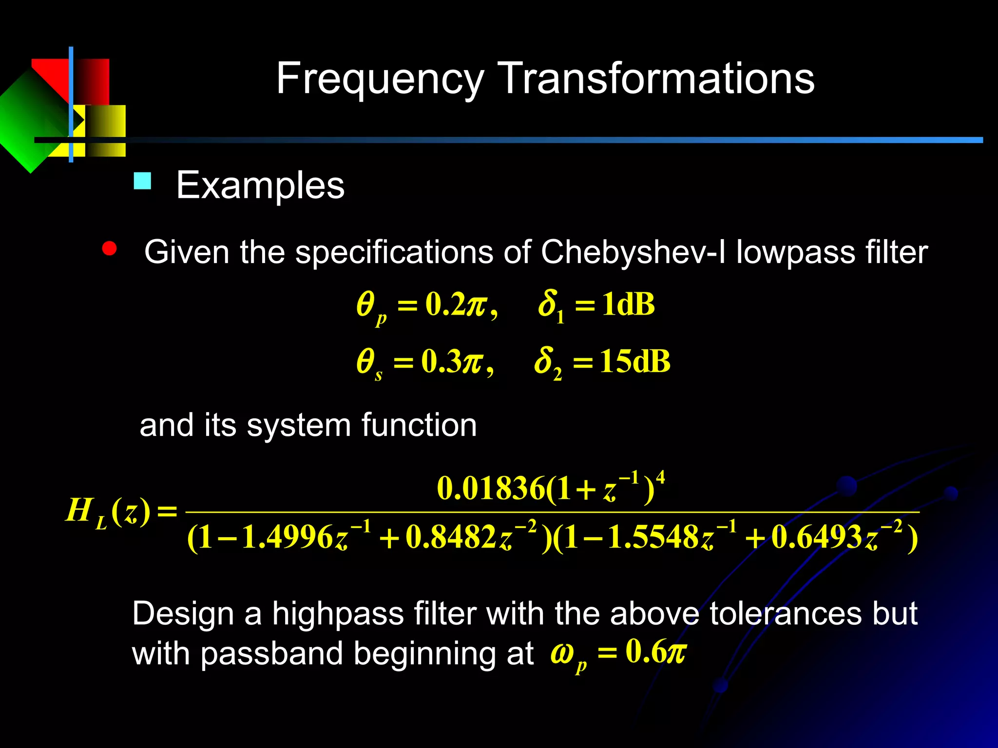 Frequency Transformations
 Examples
 Given the specifications of Chebyshev-I lowpass filter
dB15,3.0
dB1,2.0
2
1
==
==
δπθ
δπθ
s
p
Design a highpass filter with the above tolerances but
with passband beginning at πω 6.0=p
and its system function
)6493.05548.11)(8482.04996.11(
)1(01836.0
)( 2121
41
−−−−
−
+−+−
+
=
zzzz
z
zHL
 