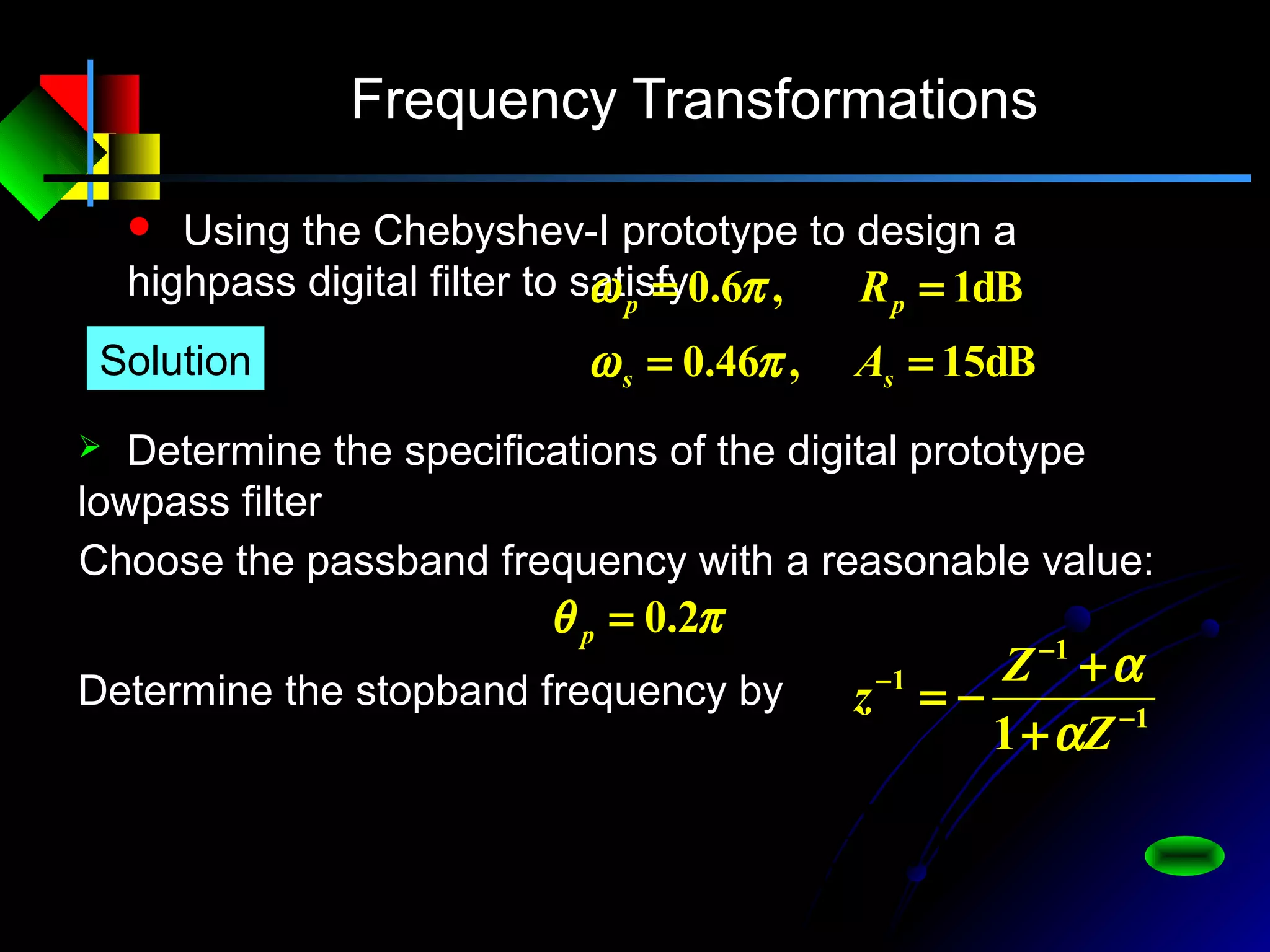 Frequency Transformations
 Using the Chebyshev-I prototype to design a
highpass digital filter to satisfy
dB15,46.0
dB1,6.0
==
==
ss
pp
A
R
πω
πω
 Determine the specifications of the digital prototype
lowpass filter
Solution
πθ 2.0=p
Choose the passband frequency with a reasonable value:
Determine the stopband frequency by
1
1
1
1 −
−
−
+
+
−=
Z
Z
z
α
α
)
1
arg(
1 ω
ω
ω
ω
θ
α
α
θ
α
α
j
j
j
j
j
e
e
e
e
e −
−
−
−
−
+
+
−−=→
+
+
−=
 