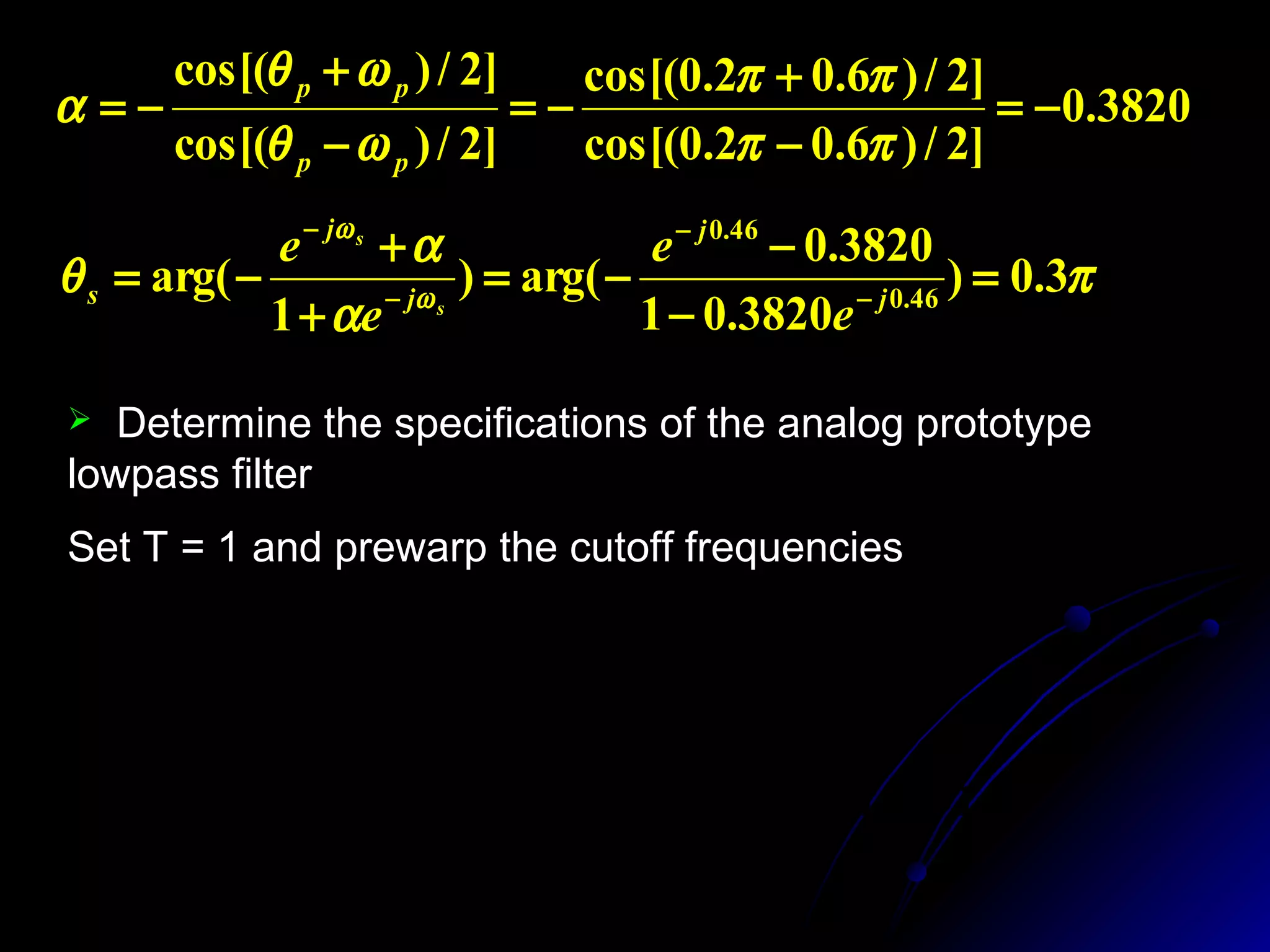 3820.0
]2/)6.02.0cos[(
]2/)6.02.0cos[(
]2/)cos[(
]2/)cos[(
−=
−
+
−=
−
+
−=
ππ
ππ
ωθ
ωθ
α
pp
pp
π
α
α
θ ω
ω
3.0)
3820.01
3820.0
arg()
1
arg( 46.0
46.0
=
−
−
−=
+
+
−= −
−
−
−
j
j
j
j
s
e
e
e
e
s
s
 Determine the specifications of the analog prototype
lowpass filter
Set T = 1 and prewarp the cutoff frequencies
1.0191)15.0tan(2)
2
tan(
2
0.6498)1.0tan(2)
2
tan(
2
===Ω
===Ω
π
θ
π
θ
s
s
p
p
T
T
 
