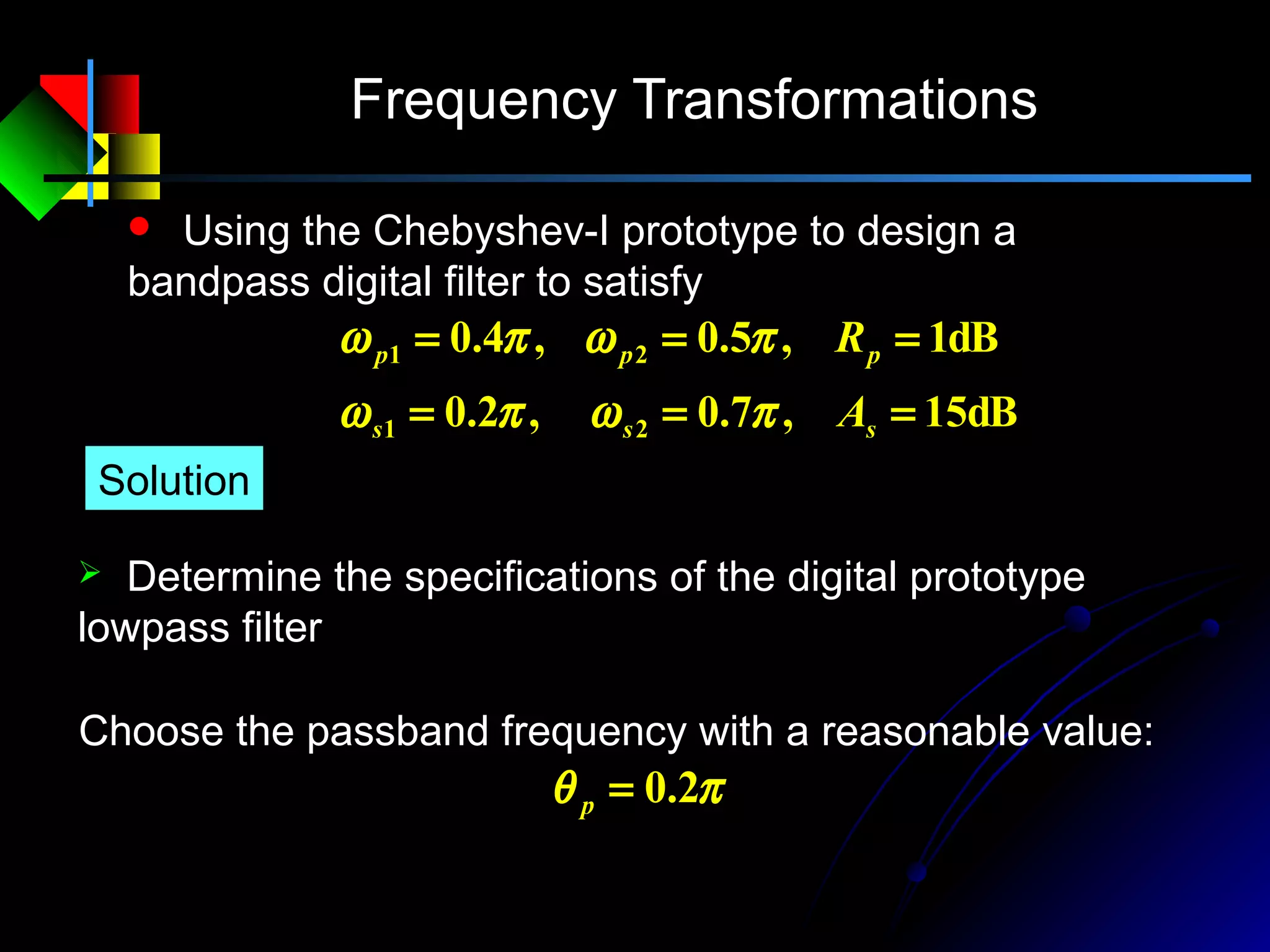 Frequency Transformations
 Using the Chebyshev-I prototype to design a
bandpass digital filter to satisfy
dB15,7.0,2.0
dB1,5.0,4.0
21
21
===
===
sss
ppp
A
R
πωπω
πωπω
 Determine the specifications of the digital prototype
lowpass filter
Solution
πθ 2.0=p
Choose the passband frequency with a reasonable value:
 