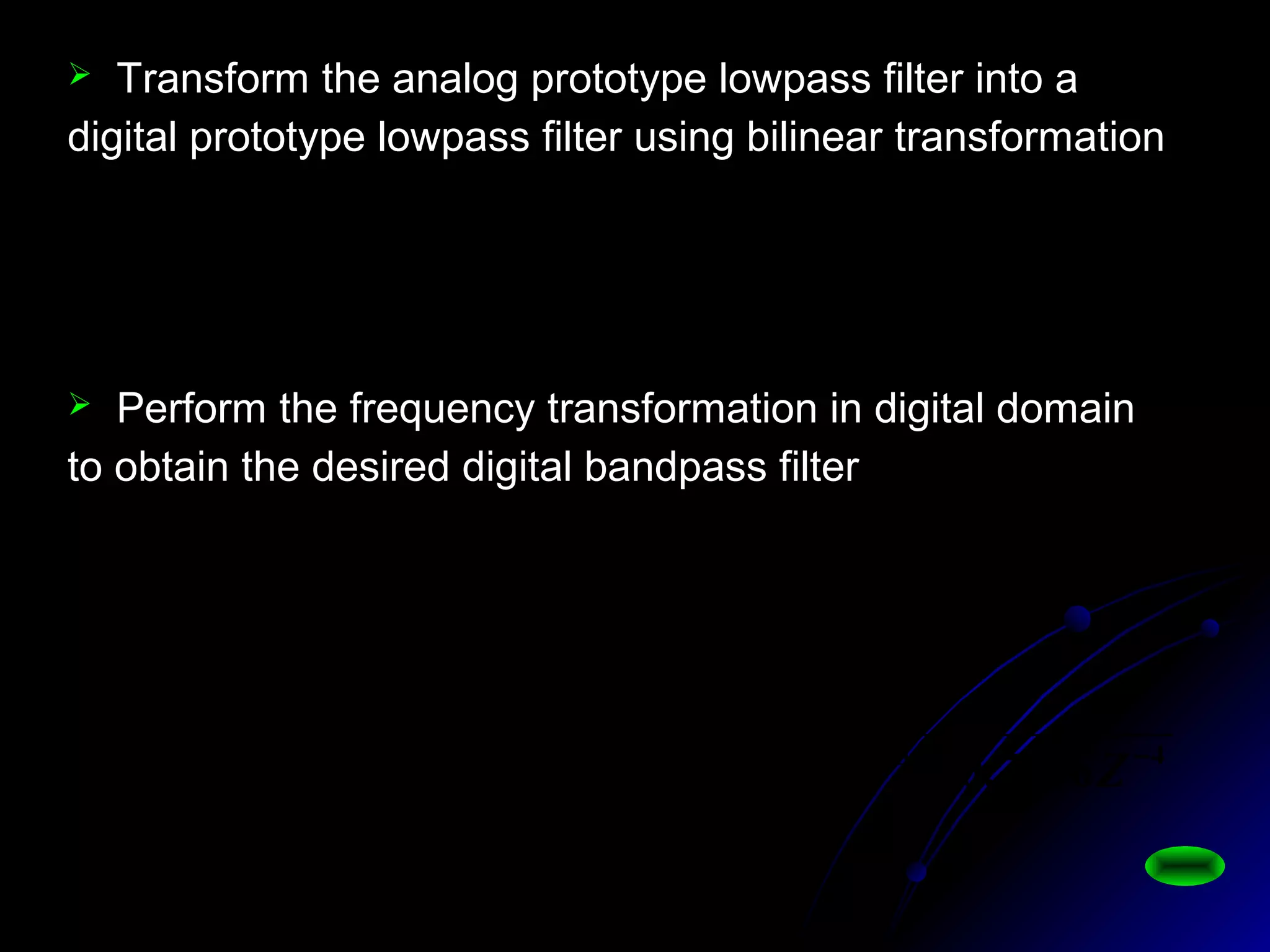 21
21
5157.01997.11
)1(0704.0
)( −−
−
+−
+×
=
zz
z
zHL
 Transform the analog prototype lowpass filter into a
digital prototype lowpass filter using bilinear transformation
 Perform the frequency transformation in digital domain
to obtain the desired digital bandpass filter
4321
42
1
0.71060.48147020.15731.01
0205.00410.00205.0
)()(
1
1
2
2
2
1
1
2
1
−−−−
−−
+−
+−
−=
+−+−
+−
=
=
−−
−−
−
ZZZZ
ZZ
zHZH
ZZ
ZZ
zLbp
αα
αα
 