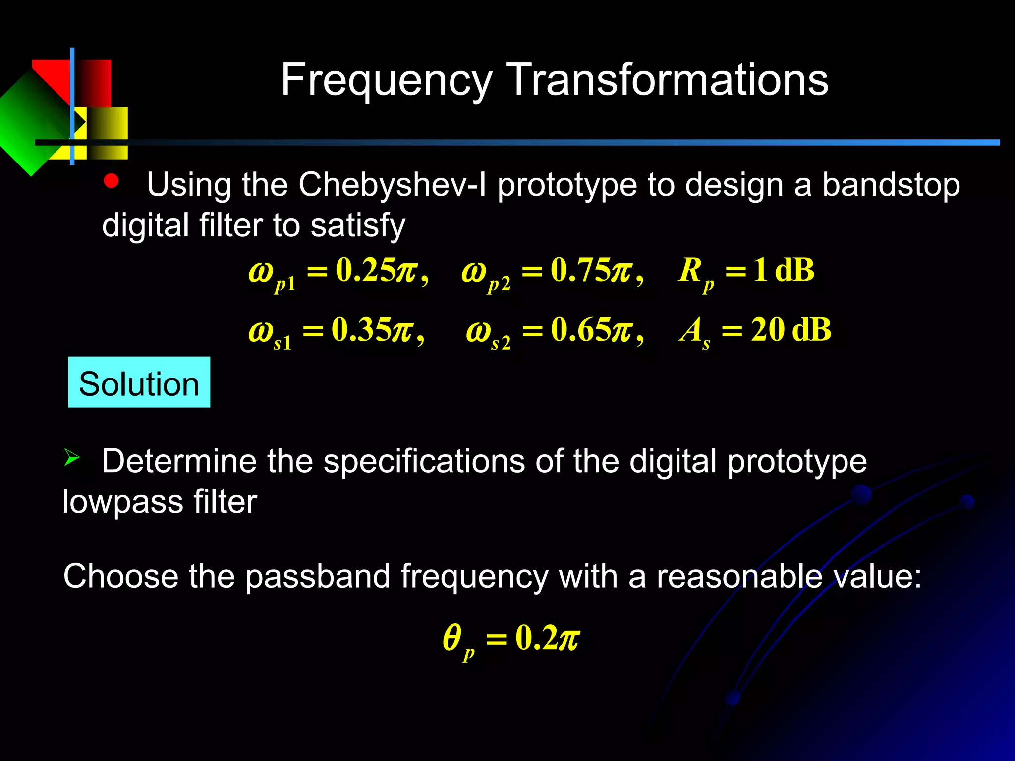 Frequency Transformations
 Using the Chebyshev-I prototype to design a bandstop
digital filter to satisfy
dB20,65.0,35.0
dB1,75.0,25.0
21
21
===
===
sss
ppp
A
R
πωπω
πωπω
 Determine the specifications of the digital prototype
lowpass filter
Solution
πθ 2.0=p
Choose the passband frequency with a reasonable value:
 