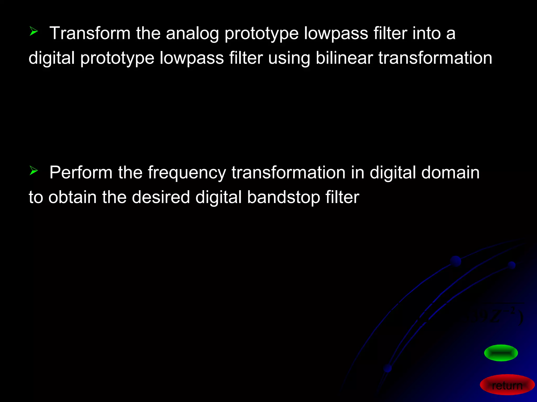 321
321
0.73352.36922.62251
0.00160.00490.00490.0016
)( −−−
−−−
++−
+++
=
zzz
zzz
zHL
 Transform the analog prototype lowpass filter into a
digital prototype lowpass filter using bilinear transformation
 Perform the frequency transformation in digital domain
to obtain the desired digital bandstop filter
)0.3391)(0.7761.2481)(0.7761.2481(
)1(0.132
)()(
22121
32
11
1
2
2
2
1
1
2
1
−−−−−
−
+−
+−
=
−+−++
+×
=
=
−−
−−
−
ZZZZZ
Z
zHZH
ZZ
ZZ
zLbs
αα
αα
return
 