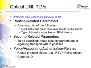 Optical UNI: TLVs  draft-bala-mpls-optical-uni-signaling-01.txt Routing-Related Parameters Diversity: List of the following Light paths with which resources should not be shared Type of diversity: node, link, or SRLG diverse Security-Related Parameters To be specified; reuse security parameters of signaling transport where possible. Policy/Accounting/Authorization-Related Reuse protocol object (e.g., RSVP Policy object) Contract ID 