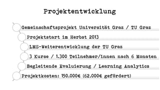 Projektentwicklung
Gemeinschaftsprojekt Universität Graz / TU Graz
Projektstart im Herbst 2013
LMS-Weiterentwicklung der TU Graz
3 Kurse / 1.300 Teilnehmer/innen nach 6 Monaten
Begleitende Evaluierung / Learning Analytics
Projektkosten: 150.000€ (62.000€ gefördert)
 