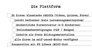 Die Plattform
26 Kurse: klassische xMOOCs (Videos, Quizzes, Foren)
Leicht bedienbar (kein Lernmanagementsystem)
Einheitliche Kursstruktur (4-8 Einheiten)
Teilnahmebestätigungen (PDF / Badges)
Inhalte als freie Bildungsmaterialien
Alle Kurse im self-paced-Modus verfügbar
Kooperation mit FH Lübeck (MOOC-Hub)
 