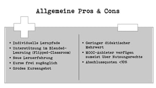 Allgemeine Pros & Cons
§ Individuelle Lernpfade
§ Unterstützung im Blended-
Learning (Flipped-Classroom)
§ Neue Lernerfahrung
§ Kurse frei zugänglich
§ Großes Kursangebot
§ Geringer didaktischer
Mehrwert
§ MOOC-Anbieter verfügen
zumeist über Nutzungsrechte
§ Abschlussquoten <10%
 