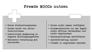 Fremde MOOCs nutzen
§ Keine Produktionskosten
§ Kurse (auch) von Elite-
Institutionen
§ Inhaltliche Ergänzung zu
eigenen Bildungsangeboten
§ Weltweite Vernetzung mit
Lernenden
§ Kurse nicht immer verfügbar
§ Kursmaterialien (in der Regel)
nicht offline verwendbar und
nicht adaptierbar
§ Kostenpflichtige Zertifikate
§ Akkreditierung unklar
§ Primär in englischer Sprache
 