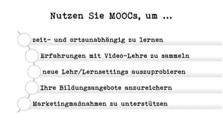 Nutzen Sie MOOCs, um ...
zeit- und ortsunabhängig zu lernen
Erfahrungen mit Video-Lehre zu sammeln
neue Lehr/Lernsettings auszuprobieren
Ihre Bildungsangebote anzureichern
Marketingmaßnahmen zu unterstützen
 