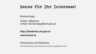 Danke für Ihr Interesse!
Michael	Kopp
Twitter:	@koanmi
E-Mail:	michael.kopp@uni-graz.at
http://akademie.uni-graz.at
www.imoox.at
Präsentation auf	Slideshare:
http://de.slideshare.net/anmw/die-sterreichische-moocplattform-imoox
 