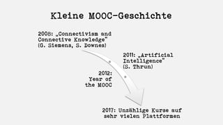 Kleine MOOC-Geschichte
2008: „Connectivism and
Connective Knowledge”
(G. Siemens, S. Downes)
2011: „Artificial
Intelligence“
(S. Thrun)
2012:
Year of
the MOOC
2017: Unzählige Kurse auf
sehr vielen Plattformen
 