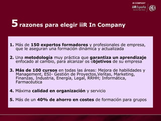 1.  Más de  150 expertos formadores  y profesionales de empresa, que le aseguran una formación dinámica y actualizada 2.  Una  metodología  muy práctica que  garantiza un aprendizaje  enfocado al cambio, para alcanzar os o bjetivos  de su empresa 3.   Más de 100 cursos  en todas las áreas: Mejora de habilidades y Management, ESI- Gestión de Proyectos,Ventas, Marketing, Finanzas, Industria, Energía, Legal, RRHH; Informática, Farmacéutica 4.  Máxima  calidad en organización  y servicio 5.  Más de un  40% de ahorro en costes  de formación para grupos 5   razones para elegir iiR In Company 