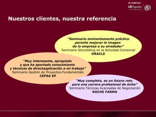 “ Seminario eminentemente práctico permite mejorar la imagen  de la empresa a su alrededor” Seminario Storytelling en la Actividad Comercial ORACLE “ Muy interesante, apropiado  y que ha aportado conocimiento  y técnicas de directaaplicación a mi trabajo” Seminario Gestión de Proyectos-Fundamentals CEPSA EP “ Muy completo, es un futuro reto  para una carrera profesional de éxito” Seminario Técnicas Avanzadas de Negociación ROCHE FARMA Nuestros clientes, nuestra referencia 