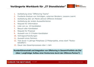 05.12.2007 Global Sourcing und Global Delivery, IIR IT Controlling Forum 17
Verlängerte Werkbank für „IT Dienstleister“
1. Aufstellung eines “Offshoring Teams”
2. Fundierte Analyse von Vorträgen, externen Beratern, Lessons Learnt
3. Aufstellung aller am Markt aktiven Offshore-Anbieter
4. Aufstellung der ersten Auswahlkriterien
5. Request for Information
6. Liste von ca. 10 Kandidaten
7. Besuch aller Kandidaten
8. Request for Proposal
9. Auswahl von 2-3 finalen Kandidaten
10. Vertragsverhandlungen
11. Auswahl eines Partners
12. Test durch ½ jährige Pilotphase (2 Pilotprojekte, eines stark “Risiko-
behaftet”)
13. Dauer des Gesamtprozesses über 1 Jahr
Kundenführerschaft und Integration von Offshoring in Gesamt-Portfolio als Ziel
(Aber: Langfristiger Aufbau einer Konkurrenz durch den Offshore-Partner?)
 