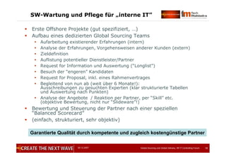05.12.2007 Global Sourcing und Global Delivery, IIR IT Controlling Forum 18
SW-Wartung und Pflege für „interne IT”
 Erste Offshore Projekte (gut spezifiziert, …)
 Aufbau eines dedizierten Global Sourcing Teams
 Aufarbeitung existierender Erfahrungen (intern)
 Analyse der Erfahrungen, Vorgehensweisen anderer Kunden (extern)
 Zieldefinition
 Auflistung potentieller Dienstleister/Partner
 Request for Information und Auswertung (“Longlist”)
 Besuch der “engeren” Kandidaten
 Request for Proposal, inkl. eines Rahmenvertrages
 Begleitend von nun ab (weit über 6 Monate!):
Ausschreibungen zu gesuchten Experten (klar strukturierte Tabellen
und Auswertung nach Punkten)
 Analyse der Angebote / Reaktion per Partner, per “Skill” etc.
(objektive Bewertung, nicht nur “Slideware”!)
 Bewertung und Steuerung der Partner nach einer speziellen
“Balanced Scorecard”
 (einfach, strukturiert, sehr objektiv)
Garantierte Qualität durch kompetente und zugleich kostengünstige Partner
 
