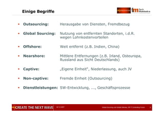 05.12.2007 Global Sourcing und Global Delivery, IIR IT Controlling Forum 3
Einige Begriffe
 Outsourcing: Herausgabe von Diensten, Fremdbezug
 Global Sourcing: Nutzung von entfernten Standorten, i.d.R.
wegen Lohnkostenvorteilen
 Offshore: Weit entfernt (z.B. Indien, China)
 Nearshore: Mittlere Entfernungen (z.B. Irland, Osteuropa,
Russland aus Sicht Deutschlands)
 Captive: „Eigene Einheit“, Niederlassung, auch JV
 Non-captive: Fremde Einheit (Outsourcing)
 Dienstleistungen: SW-Entwicklung, ..., Geschäftsprozesse
 