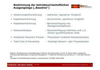05.12.2007 Global Sourcing und Global Delivery, IIR IT Controlling Forum 33
Bestimmung der betriebswirtschaftlichen
Ausgangslage („Baseline“)
 Kostenvergleichsrechnung – statischer, operativer Vergleich
 Kapitalwertrechnung – dynamischer, operativer Vergleich
 Kapitalwertrechnung – Berücksichtigung von
Managementoptionen
 Nutzwertanalyse – Berücksichtigung mehrerer und u.U.
schwer quantifizierbarer Ziele
 Analytical Hierarchy Process – Theoretisch fundierte Nutzwertanalyse
 Total Cost of Ownership – Anteilige Gemein- oder Prozesskosten
Weiteres: „Die Bewertung von Dienstleistungen im Rahmen des Outsourcings“ von Prof. Dr. Rainer Kolisch, Lehrstuhl für
Technische Dienstleistungen und Operations Management – TU München, Workshop eoa Germany e.V., 12.05.2004, München
und
„So lassen sich Dienstleistungen bewerten“, Computerwoche, 22 (2006), Seiten 28/29.
 