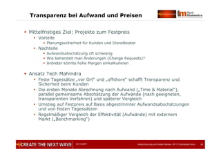 05.12.2007 Global Sourcing und Global Delivery, IIR IT Controlling Forum 35
Transparenz bei Aufwand und Preisen
 Mittelfristiges Ziel: Projekte zum Festpreis
 Vorteile
 Planungssicherheit für Kunden und Dienstleister
 Nachteile
 Aufwandsabschätzung oft schwierig
 Wie behandelt man Änderungen (Change Requests)?
 Anbieter könnte hohe Margen einkalkulieren
 Ansatz Tech Mahindra
 Feste Tagessätze „vor Ort“ und „offshore“ schafft Transparenz und
Sicherheit beim Kunden
 Die ersten Monate Abrechnung nach Aufwand („Time & Material“),
parallel gemeinsame Abschätzung der Aufwände (nach geeigneten,
transparenten Verfahren) und späterer Vergleich
 Umstieg auf Festpreis auf Basis abgestimmter Aufwandsabschätzungen
und von festen Tagessätzen
 Regelmäßiger Vergleich der Effektivität (Aufwände) mit externem
Markt („Benchmarking“)
 