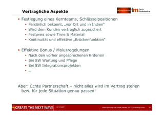 05.12.2007 Global Sourcing und Global Delivery, IIR IT Controlling Forum 37
Vertragliche Aspekte
 Festlegung eines Kernteams, Schlüsselpositionen
 Persönlich bekannt, „vor Ort und in Indien“
 Wird dem Kunden vertraglich zugesichert
 Festpreis sowie Time & Material
 Kontinuität und effektive „Brückenfunktion“
 Effektive Bonus / Malusregelungen
 Nach den vorher angesprochenen Kriterien
 Bei SW Wartung und Pflege
 Bei SW Integrationsprojekten
 …
Aber: Echte Partnerschaft – nicht alles wird im Vertrag stehen
bzw. für jede Situation genau passen!
 