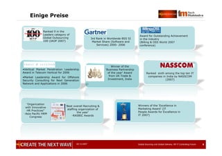 05.12.2007 Global Sourcing und Global Delivery, IIR IT Controlling Forum 8
Einige Preise
8
3rd Rank in Worldwide BSS SI
Market Share (Software and
Services) 2000- 2006
Award for Outstanding Achievement
in the industry
(Billing & OSS World 2007
conference)
Ranked 9 in the
Leaders category of
Global Outsourcing
100 (IAOP 2007)
•Vertical Market Penetration Leadership
Award in Telecom Vertical for 2006
•Market Leadership Award for Offshore
Security Consulting for Next Generation
Network and Applications in 2006
Winner of the
‘Business Partnership
of the year’ Award
from UK Trade &
Investment, India
Ranked sixth among the top ten IT
companies in India by NASSCOM
(2007)
‘Best overall Recruiting &
staffing organization of
the year’
-RASBIC Awards
‘Organization
with Innovative
HR Practices”
-Asia Pacific HRM
Congress
Winners of the ‘Excellence in
Marketing Award’ (IT
People Awards for Excellence in
IT 2007)
 