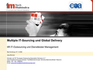 Multiple IT-Sourcing und Global Delivery
IIR IT-Outsourcing und Dienstleister Management
Bad Homburg, 07.11.2006
Jörg Stimmer
Gründer und VP “European Outsourcing Association Germany e.V.”
Vice President & Account Director “TechMahindra Europe” (formerly Mahindra-British Telecom)
Mobil: +49 - 163 - 8586052
Email: joerg.stimmer@techmahindra-europe.com
 